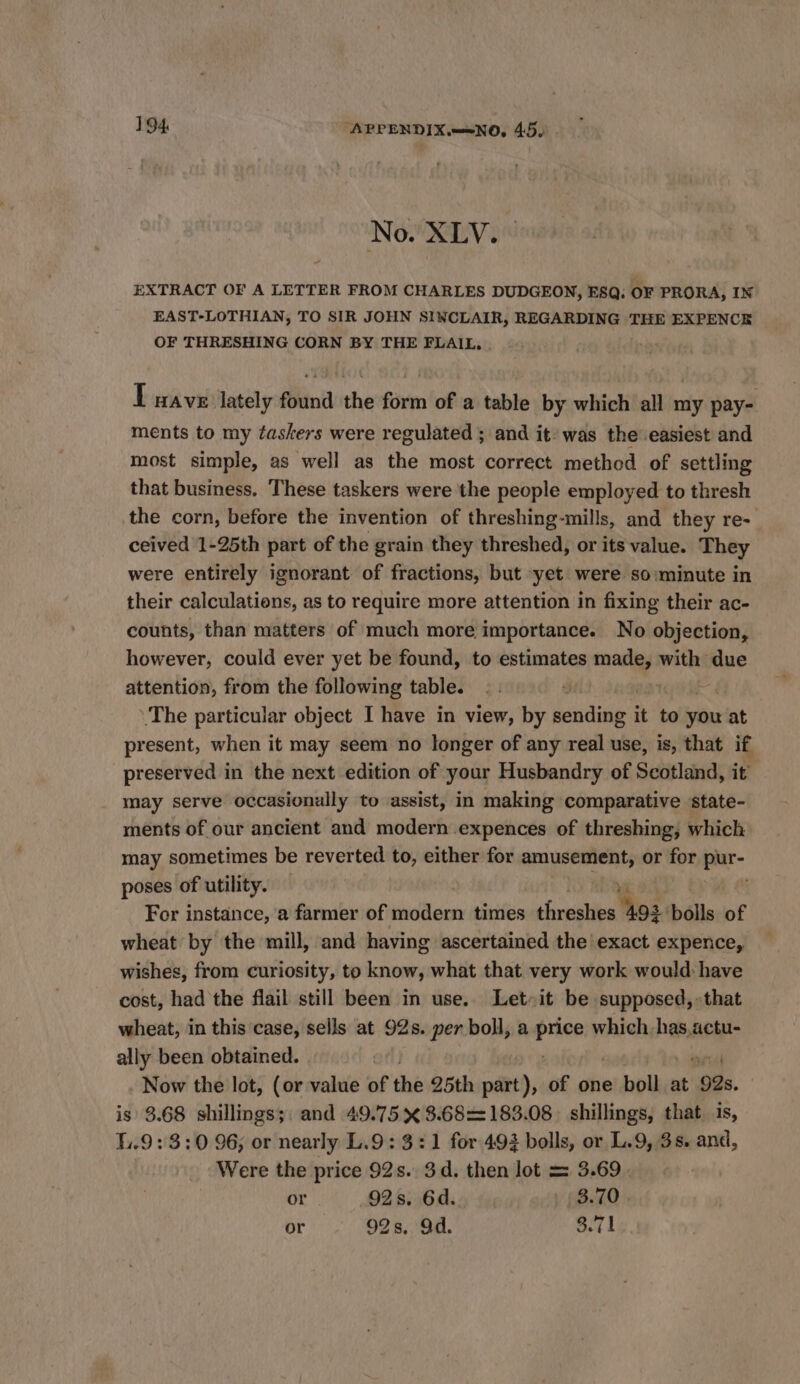 No. XLV. EXTRACT OF A LETTER FROM CHARLES DUDGEON, ESQ. C OF PRORA, IN EAST-LOTHIAN, TO SIR JOHN SINCLAIR, REGARDING THE EXPENCE OF THRESHING CORN BY THE FLAIL, . I wave lately found the form of a table by which all my pay- ments to my taskers were regulated ; and it- was the easiest and most simple, as well as the most correct methed of settling that business, These taskers were the people employed to thresh the corn, before the invention of threshing-mills, and they re- ceived 1-25th part of the grain they threshed, or its value. They were entirely ignorant of fractions, but yet were so minute in their calculations, as to require more attention In fixing their ac- counts, than matters of much more importance. No objection, however, could ever yet be found, to estimates sine. with due attention, from the following table. The particular object I have in view, by benditip it to you at present, when it may seem no longer of any real use, is, that if preserved in the next edition of your Husbandry of Scotland, it may serve occasionally to assist, in making comparative state- ments of our ancient and modern expences of threshing, which may sometimes be reverted to, either for amusement, or for er poses of utility. For instance, a farmer of Hades times ehreilies Wo’ bolls of wheat by the mill, and having ascertained the exact expence, wishes, from curiosity, to know, what that very work would: have cost, had the flail still been in use. Letit be supposed, that wheat, in this case, sells at 92s. per boll, a oe which Hades! ally been obtained. | Now the lot, (or value of the 25th part), of one boll at 92s. is 3.68 shillings;: and 49.75 X 8.68=183.08. shillings, that is, 1.9: 3:0 96; or nearly L.9: 3:1 for 493 bolls, or L.9, 3s. and, Were the price 92s. 3d. then lot = 3.69 or 92s. 6d. y (B70 or 92s, Od. 8.71