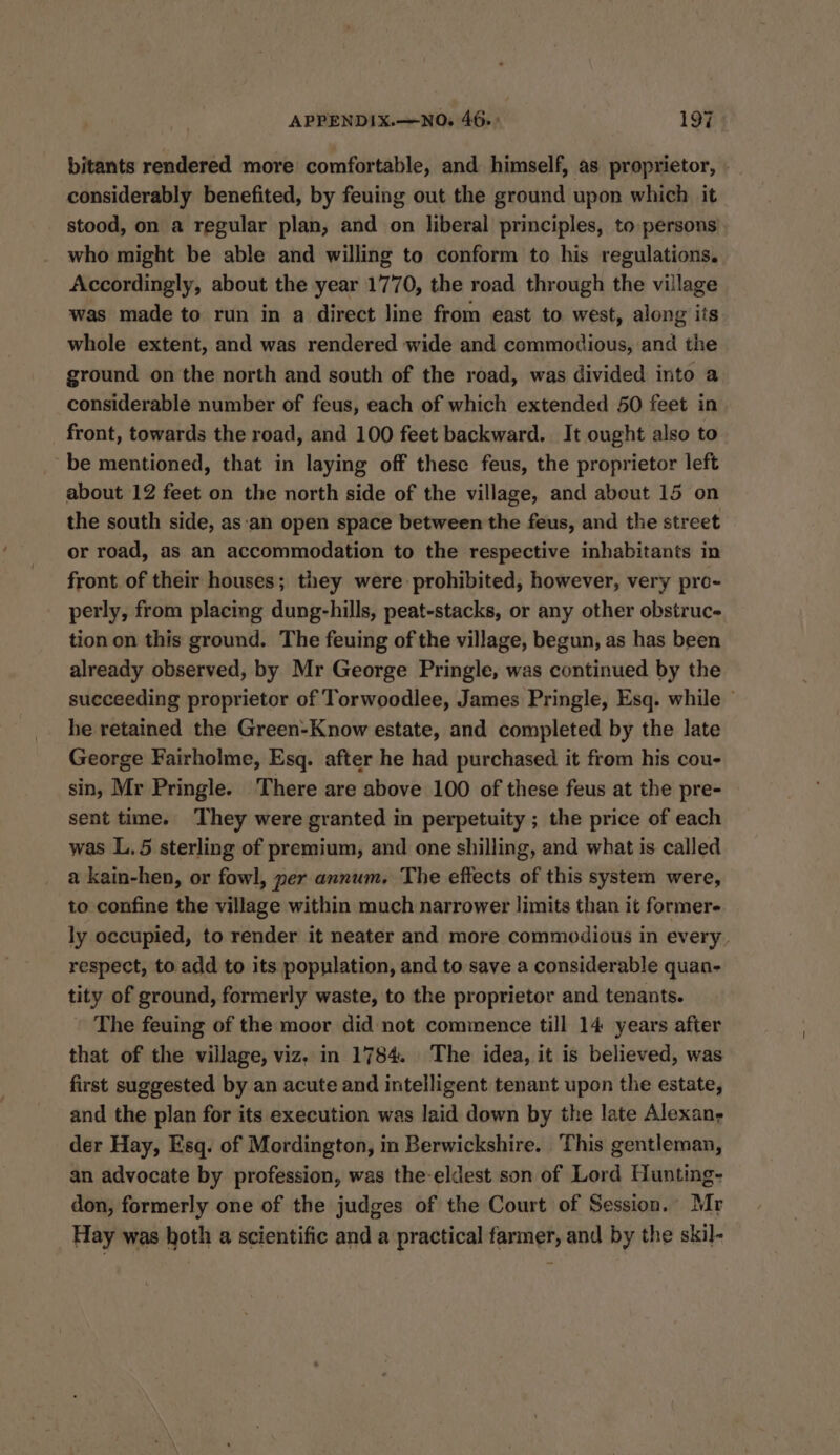 bitants rendered more comfortable, and himself, as proprietor, » considerably benefited, by feuing out the ground upon which it stood, on a regular plan, and on liberal principles, to persons who might be able and willing to conform to his regulations. Accordingly, about the year 1770, the road through the village was made to run in a direct line from east to west, along its whole extent, and was rendered wide and commodious, and the ground on the north and south of the road, was divided into a considerable number of feus, each of which extended 50 feet in front, towards the road, and 100 feet backward. It ought also to be mentioned, that in laying off these feus, the proprietor left about 12 feet on the north side of the village, and about 15 on the south side, as‘an open space between the feus, and the street or road, as an accommodation to the respective inhabitants in front. of their houses; they were prohibited, however, very pro- perly, from placing dung-hills, peat-stacks, or any other obstruc- tion on this ground. The feuing of the village, begun, as has been already observed, by Mr George Pringle, was continued by the succeeding proprietor of Torwoodlee, James Pringle, Esq. while - he retained the Green-Know estate, and completed by the late George Fairholme, Esq. after he had purchased it from his cou- sin, Mr Pringle. There are above 100 of these feus at the pre- sent time. They were granted in perpetuity ; the price of each was L.5 sterling of premium, and one shilling, and what is called a kain-hen, or fowl, yer annum. The effects of this system were, to confine the village within much narrower limits than it former ly occupied, to render it neater and more commodious in every respect, to add to its population, and to save a considerable quan- tity of ground, formerly waste, to the proprietor and tenants. The feuing of the moor did not commence till 14 years after that of the village, viz. in 1784. The idea, it is believed, was first suggested by an acute and intelligent tenant upon the estate, and the plan for its execution was laid down by the late Alexan, der Hay, Esq. of Mordington, in Berwickshire. This gentleman, an advocate by profession, was the-eldest son of Lord Hunting- don, formerly one of the judges of the Court of Session. Mr Hay was hoth a scientific and a practical farmer, and by the skil-