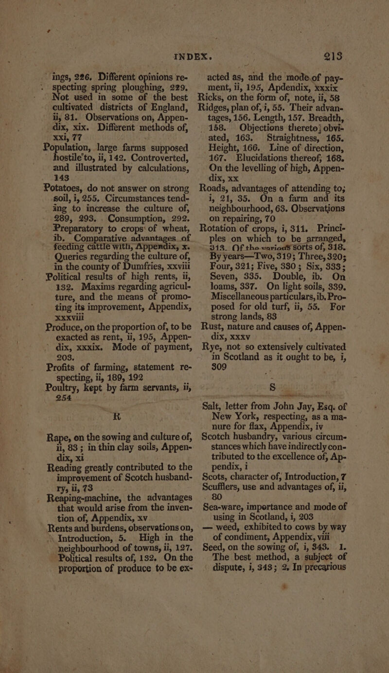 ' ings, 226. Different opinions re- Specting spring ploughing, 229. Not used in some of the best - cultivated districts of England, i, 81. Observations on, Appen- dix, xix. Different methods of, Xxi, 77 Population, large farms supposed ~ hostile’to, ii, 142. Controverted, and illustrated by calculations, 143 Potatoes, do not answer on strong soil, i, 255. Circumstances tend- ing to increase the culture of, 289, 293. . Consumption, 292. Preparatory to crops‘ of wheat, ib. Comparative advantages of _ feeding cattle with, Appendix, x. Queries regarding the culture of, in the county of Dumfries, xxviii Political results of high rents, ii, 132. Maxims regarding agricul- ture, and the means of promo- ting its improvement, Appendix, Xxxviil Produce, on the proportion of, to be exacted as rent, li, 195, Appen- ’ dix, xxxix. Mode of payment, 203. Profits of farming, statement re- specting, li, 189, 192 ‘ Poultry, kept by farm servants, ti, 254 ban R Rape, on the sowing and culture of, il, 83 ; in thin clay soils, Appen- dix, xi Reading greatly contributed to the improvement of Scotch husband- ry, ll, 73 that would arise from the inven- tion of, Appendix, xv Rents and burdens, observations on, ‘\ Introduction, 5. High in the neighbourhood of towns, ii, 127. ~ Political results of, 182. On the proportion of produce to be ex- 7 acted as, and the mode.of pay- ment, ii, 195, Apdendix, xxxix Ricks, on the form of, note, ii, 58 Ridges, plan of, i, 55. Their advan- tages, 156. Length, 157. Breadth, _ 158... Objections thereto} obvi- ated, 163. Straightness, 165. Height, 166. Line of direction, 167. Elucidations thereof; 168. On the levelling of high, Appen- dix, xx Roads, advantages of attending to; i, 21, 35. On a farm and its neighbourhood, 63. Observations on repairing, 70 Rotation of crops, i, 311. Princi- ples on which to be arranged, 312. Of the various sorts of, 318. By years—Two, 319; Three, 320; Four, 321; Five, 380; Six, 333; Seven, 335. Double, ib. On loams, 337. On light soils, 339. Miscellaneous particulars, ib, Pro- posed for old turf, ii, 55. For strong lands, 83 | Rust, nature and causes of, Appen- dix, xxxv . Rye, not so extensively cultivated in Scotland as it ought to be, i, 309 Sigil E Salt, letter from John Jay, Esq. of New York, respecting, as a ma- nure for flax, Appendix, iv Scotch husbandry, various circum- stances which have indirectly con- tributed to the excellence of, Ap- pendix, 1 . Scots, character of, Introduction, 7 Scufflers, use and advantages of, ii, - 80 . Sea-ware, impertance and mode of using in Scotland, i, 203 — weed, exhibited to cows by way of condiment, Appendix, viii Seed, on the sowing of, i, 343. 1. The best method, a subject of dispute, i, 343; 2. In precarious %.