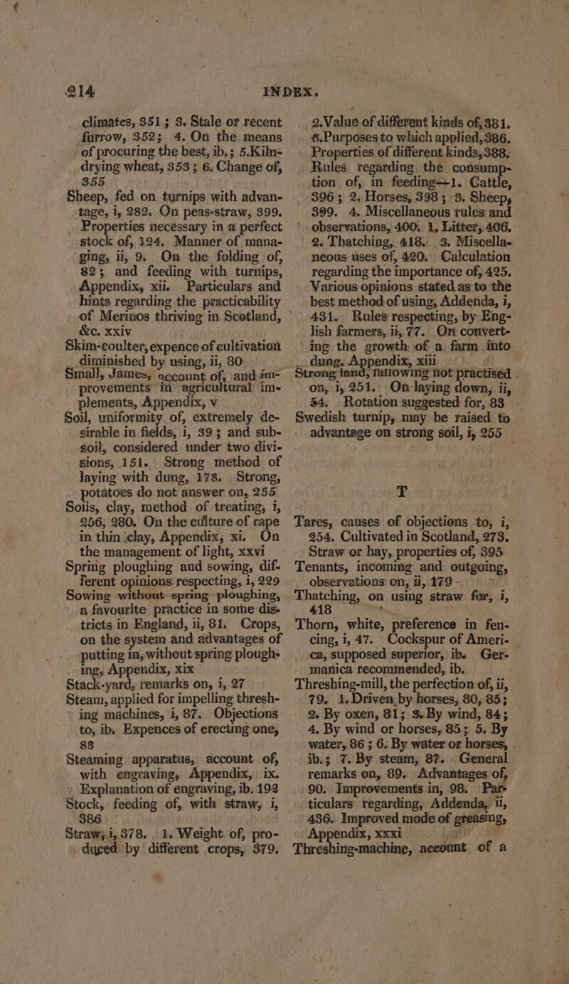 climates, 3513; 3. Stale or recent furrow, 352; 4. On the means of procuring the best, ib, ; 5.Kiln- drying wheat, 353 ; 6. Change of, 355 — Sheep, fed on turnips with advan- tage, i, 282. On peas-straw, 399. _ Properties necessary in a perfect stock of, 124, Manner of mana- ging, ii, 9, On the folding of, 82; and feeding with turnips, Appendix, xii. Particulars and hints regarding the practicability &amp;c. Xxiv Skim-coulter, expence of cultivation _diminished by using, ii, 80: Small, James, account of, and #m- provements in agricultural im- plements, Appendix, v Soil, uniformity of, extremely de- sirable in fields, i, 395 and sub- soil, considered under two divi- sions, 151. Streng method of laying with dung, 178. Strong, potatoes do not answer on, 255 Soils, clay, method of treating, 1, 256; 280. On the culture of rape in thin (clay, Appendix, xi. On the management of light, xxvi Spring ploughing and sowing, dif- erent opinions respecting, 1, 229 Sowing without~ spring ploughing, a favourite practice in sore dis- tricts in England, ii, 81. Crops, on the system and advantages of putting in, without spring plough- ing, Appendix, xix Stack-yard, remarks on, i, 27 Steam, applied for impelling thresh- » ing machines, i, 87. Objections to, ib. Expences of erecting one, 88 Steaming apparatus, account. of, with engraving, Appendix, ix. , Explanation of engraving, ib. 192 Stock, feeding of, with straw, i, $86 Straw; i, 378. 1. Weight of, pro- » duged by different crops, 379. | 2.Value of different kinds of, $81. 6.Purposes to which applied, 386. Properties of different kinds,388, Rules. regarding the consump- tion of, in feeding—1. Cattle, ' observations, 400) 1, Litter, 406. 2. Thatching, 418.3. Miscella- neous uses of, 420, Calculation regarding the importance of, 425. Various opinions stated as to the best method of using, Addenda, i, 431. Rules respecting, by Eng- lish farmers, ii, 77. Or convert- ‘ing the growth of a farm into dung, Appendix, xili on, i, 251. On laying down, ii, 84, Rotation suggested for, 83 T Tares, causes of objections to, i, 254. Cultivated in Scotland, 273. Straw or hay, properties of, 395 Tenants, incommg and outgoing, observations) on, ii, 179 - ae ehatening on using straw far, i, 418 , Thorn, white, preference in fen- cing, i, 47. _Cockspur of Ameri- \ca, supposed superior, ib. Ger- manica recommended, ib. | Threshing-mill, the perfection of, ii, 79. 1.Driven,by horses, 80, 85; 2. By oxen, 81; 3. By wind, 84; 4. By wind or horses, 85; 5. By ib.; 7. By steam, 87. General remarks on, 89. Advantages of, 90. Improvements in, 98. Par- ticulars regarding, Addenda, 1, 436. Improved mode of greasing, Appendix, xxxi DP ae SF f Threshing-machine, account of a sg