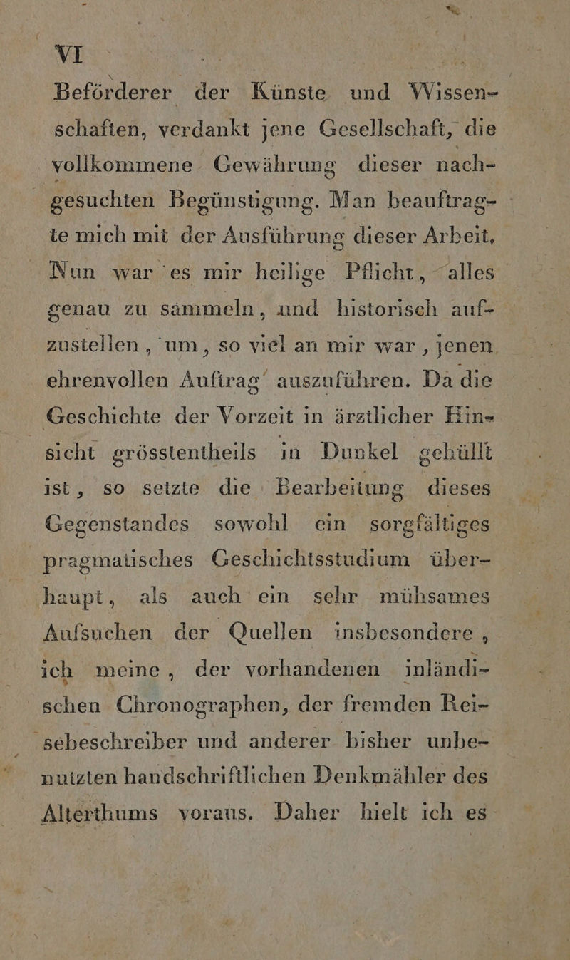 Beförderer der Künste und Wissen- schaften, verdankt jene Gesellschaft, die ‚vollkommene Gewährung dieser nach- ‚gesuchten Begünstigung. Man heauftrag- te mich mit der Ausführung dieser Arbeit, Nun war es mir heilige Pflicht, “alles genau zu sammeln , und historisch auf- zustellen , um, so viel an mir war, jenen. ehrenvollen Aufirag‘ auszuführen. Da die Geschichte der Vorzeit ın ärztlicher Hin- sicht grösstentheils in Dunkel geküllt ist, so seizte die Bearbeitung dieses Gegenstandes sowohl ein sorgfältiges pragmalisches Geschichtisstudium über- | haupt, als auch eın sehr mühsames Aufsuchen der Quellen insbesondere , ich meine, der vorhandenen inländi- schen Chronographen, der fremden Rei- sebeschreiber und anderer bisher unbe- nutzten handschriftlichen Denkmähler des Alterthums voraus, Daher hielt ich es
