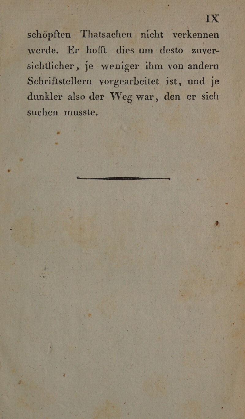 schöpften Thatsachen nicht verkennen werde. Er hofft dies um desto zuver- sichtlicher, je weniger ıhm von andern ‚Schriftstellern vorgearbeitet ist, und je dunkler also der Weg war, den er sich suchen musste. “