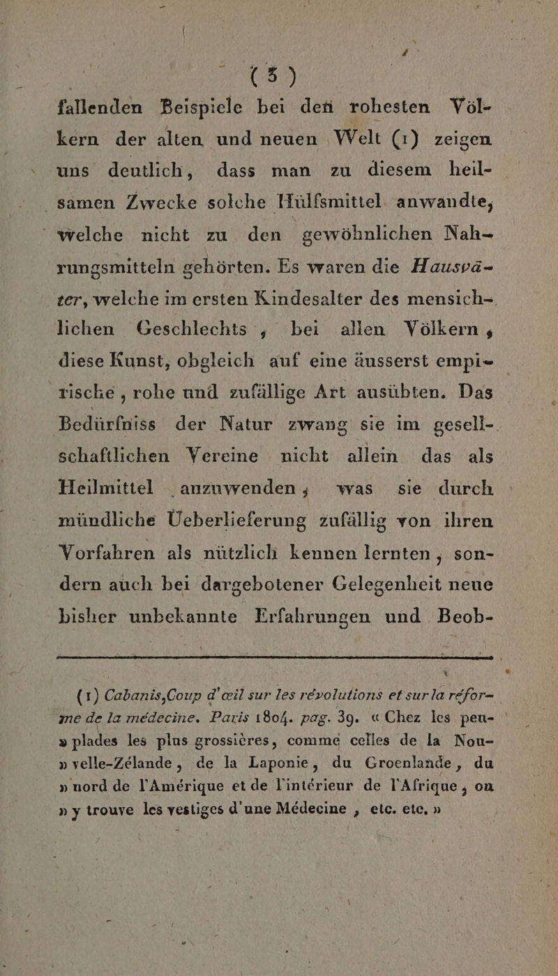 | 085 fallenden Beispiele bei den rohesten Voöl- kern der alten und neuen Welt (1) zeigen uns deutlich, dass man zu diesem heil- samen Zwecke solche Hülfsmittel: anwandte, ‘ welche nicht zu den gewöhnlichen Nah- rungsmitteln gehörten. Es waren die Hausvä- ter, welche im ersten Kindesalter des mensich- lichen Geschlechts ;, bei allen Völkern, diese Kunst, obgleich auf eine äusserst empi= tische, rohe und zufällige Art ausübten. Das Bedürfniss der Natur zwang sie im gesell-. schaftlichen Vereine nicht allein das als Heilmittel anzuwenden, was sie durch mündliche Üeberlieferung zufällig von ihren Vorfahren als nützlich kennen lernten , son- dern auch bei dargebotener Gelegenheit neue bisher unbekannte Erfahrungen und Beob- | N (1) Cabanis,Coup d’eil sur les revolutions et surla refor- me de la medecine. Paris 1804. pag. 39. «Chez les peu- » plades les plus grossires, comme celles de la Non- » velle-Zelande, de la Laponie, du Groenlande, du » nord de l’Amerique et de linterieur de l’Afrique ; on »y trouve les vestiges d’une Medecine , etc. etc. »