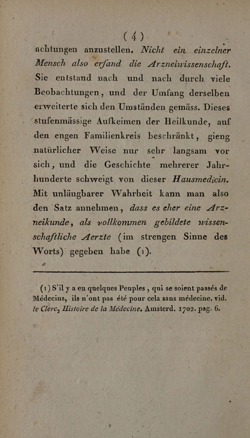dan | achtungen anzustellen. Nicht ein einzelner Mensch also erfand die Arzneiwissenschaft. Sie entstand nach und nach durch viele Beobachtungen, und der Umfang derselben erweiterte sich den Umständen gemäss. Dieses 'stufenmässige Aufkeimen der Heilkunde, auf den engen Familienkreis beschränkt, gieng natürlicher Weise nur sehr langsam vor sich, und die Geschichte mehrerer Jahr hunderte schweigt von dieser Hausmedicin. Mit unläugbarer Wahrheit kann man also den Satz annehmen, dass es eher eine Arz- neikunde, als vollkommen gebildete wissen- schaftliche Aerzte (im strengen Sinne des Worts) gegeben habe (1). 4 Ki _(1)S’ily aen quelgues Peuples , qui se soient passes de Medecins, ils n’ont pas ete pour cela sans medecine. vid.