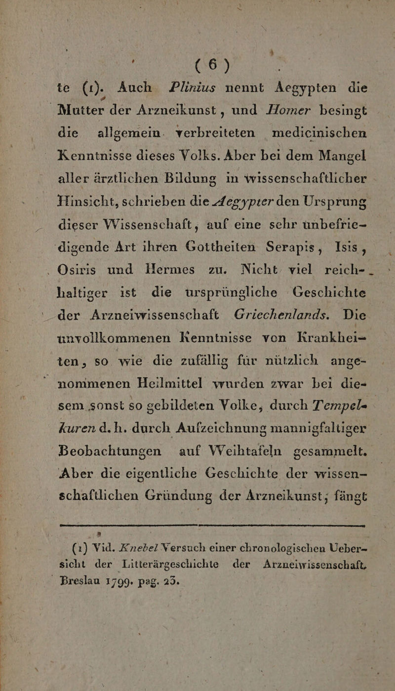 te (2). Auch Plinius nennt Aegypten die Mutter der Arzneikunst, und Homer besingt die allgemein. verbreiteten medicinischen Kenntnisse dieses Volks. Aber bei dem Mangel aller ärztlichen Bildung in wissenschaftlicher Hinsicht, schrieben die Zegypter den Ursprung dieser Wissenschaft, auf eine sehr unbefrie- ‚digende Art ihren Gottheiten Serapis, Isis, . Osiris und Hermes zu. Nicht viel reich-_ haltiger ist die ursprüngliche Geschichte der Arzneiwissenschaft Griechenlands. Die unvollkommenen Kenntnisse von KRrankhei- ten, SO wie die zufällig für nützlich ange- “ nommenen Heilmittel wurden zwar bei die- sem sonst so gebildeten Volke, durch Tempel= | kuren d.h. durch Aufzeichnung mannigfaltiger Beobachtungen auf Weihtafeln gesammelt. Aber die eigentliche Geschichte der wissen- schaftlichen Gründung der Arzneikunst; fängt r | (1) Vid. Knebel Versuch einer chronologischen Ueber- sicht der Litterärgeschichte der Arzneiwissenschaft, “ Breslau 1799. pag. 23.