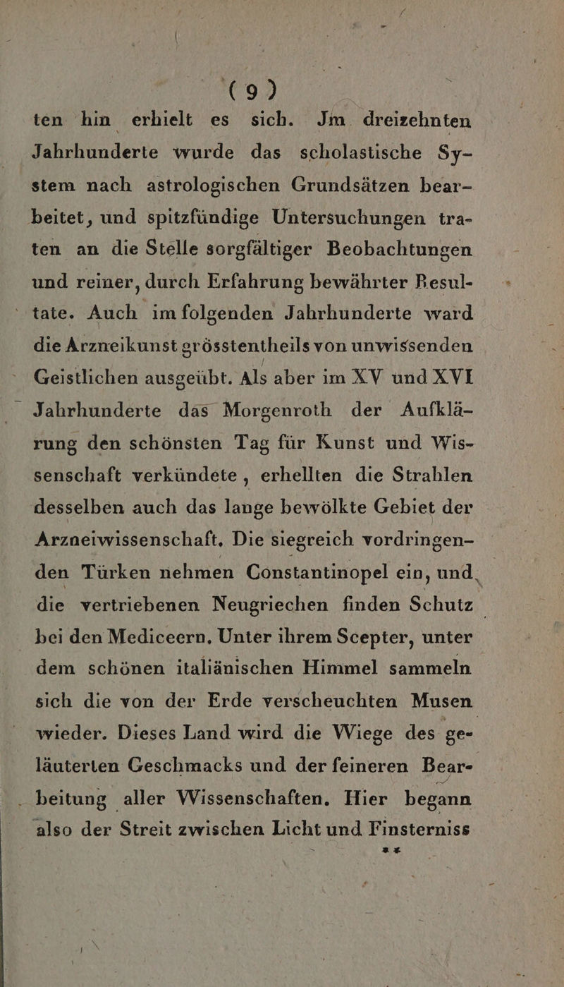 ten hin erhielt es sich. Jm. dreizehnten Jahrhunderte wurde das scholastische Sy- stem nach astrologischen Grundsätzen bear- beitet, und spitzfündige Untersuchungen tra- ten an die Stelle sorgfältiger Beobachtungen und reiner, durch Erfahrung bewährter Resul- tate. Auch im folgenden Jahrhunderte ward die Arzneikunst srösstentheils von unwissenden Geistlichen ausgeübt. Als aber im XV und XVI Jahrhunderte das Morgenroth der Aufklä- rung den schönsten Tag für Kunst und Wis- senschaft verkündete , erhellten die Strahlen desselben auch das lange bewölkte Gebiet der Arzneiwissenschaft, Die siegreich vordringen- bei den Mediceern, Unter ihrem Scepter, unter dem schönen italiänischen Himmel sammeln sich die von der Erde verscheuchten Musen wieder. Dieses Land wird die Wiege des ge- läuterten Geschmacks und der feineren Bear- . beitung aller Wissenschaften. Hier begann also der Streit zwischen Licht und Finsterniss 2% *