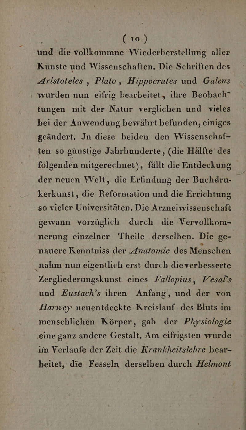 und die vollkommne Wiederberstellung aller Aristoteles , Plato, Hippocrates und Galens ‘wurden nun eifrig bearbeitet, ihre Beobach” tungen N: der Natur verglichen und vieles bei der Anwendung bewährt befunden, einiges geändert. Jn diese beiden den Wissenschaf- ten so günstige Jahrhunderte, (die Hälfte des folgenden mitgerechnet), fällt die Entdeckung der neuen Welt, die Erfindung der Buchdru- kerkunst, die Reformation und die Errichtung so vieler Universitäten. Die Arzneiwissenschaft gewann vorzüglich durch die Vervollkom- J D } nauere Kenntniss der „/natomie des Menschen Zergliederungskunst eines Fallopius, Vesal’s und Eustach’s ihren Anfang, und der von Harwey neuentdeckte Kreislauf des Bluts im menschlichen Körper, gab der Physiologie im Verlaufe der Zeit die Krankheitslehre bear- beitet, die Fesseln derselben durch Helmont