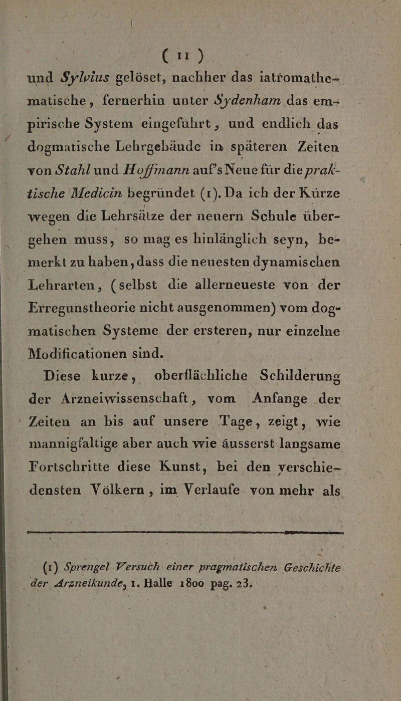 lee). und Sylvius gelöset, nachher das iatfomathe-. matische, fernerhin unter Sydenham das em- pirische System eingeführt, und endlich das dogmatische Lehrgebäude in späteren Zeiten von Stahl und Hoffmann aufs Nene für die prak- tische Medicin begründet (r).Da ich der Kürze wegen die Lehrsätze der nenern Schule über- gehen muss, so mag es hinlänglich seyn, be- merkt zu haben, dass die neuesten dynamischen Lehrarten, (selbst die allerneueste von der Erregunstheorie nicht ausgenommen) vom dog- matischen Systeme der ersteren, nur einzelne Modificationen sind. | | | Diese kurze, oberflächliche Schilderung der Arzneiwissenschaft, vom 'Anfange der ‘ Zeiten an bis auf unsere ‘Tage, zeigt, wie mannigfaltige aber auch wie äusserst langsame Fortschritte diese Kunst, bei den verschie- densten Völkern , im Verlaufe von mehr als (1) Sprengel Versuch einer pragmatischen Geschichte . der Arzneikunde, ı. Halle 1800 pag. 23.