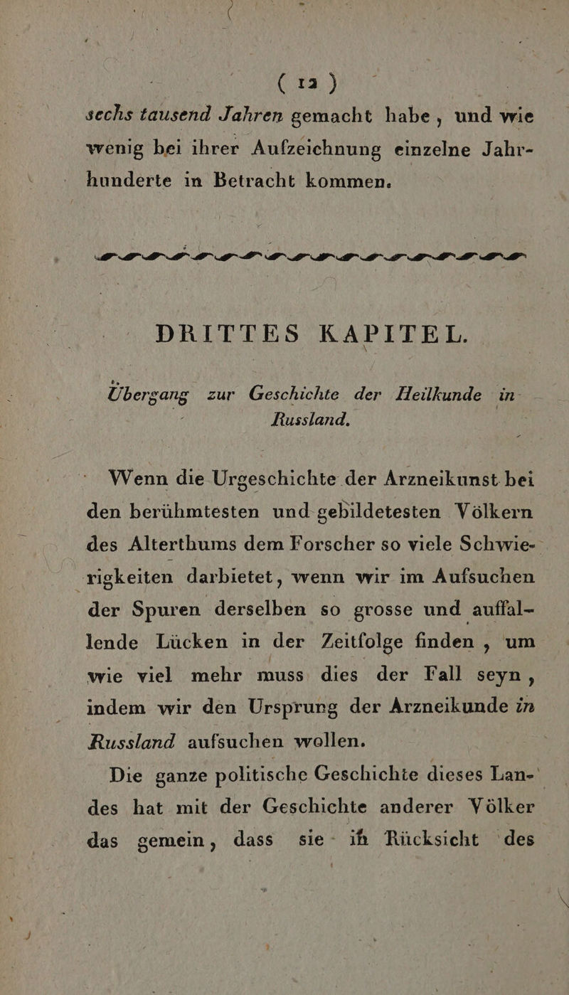 (17) | sechs tausend Jahren gemacht habe, und wie wenig bei ihrer Aufzeichnung einzelne Jahr- hunderte in Betracht kommen. DRITTES KAPITEL. Übergang zur Geschichte der Heilkunde in- Russland. Wenn die Urgeschichte der Arzneikunst bei den berühmtesten und gebildetesten Völkern des Alterthums dem Forscher so viele Schwie- ‚rigkeiten darbietet, wenn wir im Aufsuchen der Spuren derselben so grosse und auffal- lende Lücken in der Zeitfolge finden , um wie viel mehr muss dies der Fall seyn, indem wir den Ursprung der Arzneikunde in Russland aufsuchen wollen. Die ganze politische Geschichte dieses Lan- des hat mit der Geschichte anderer Völker das gemein, dass sie ih Rücksicht des