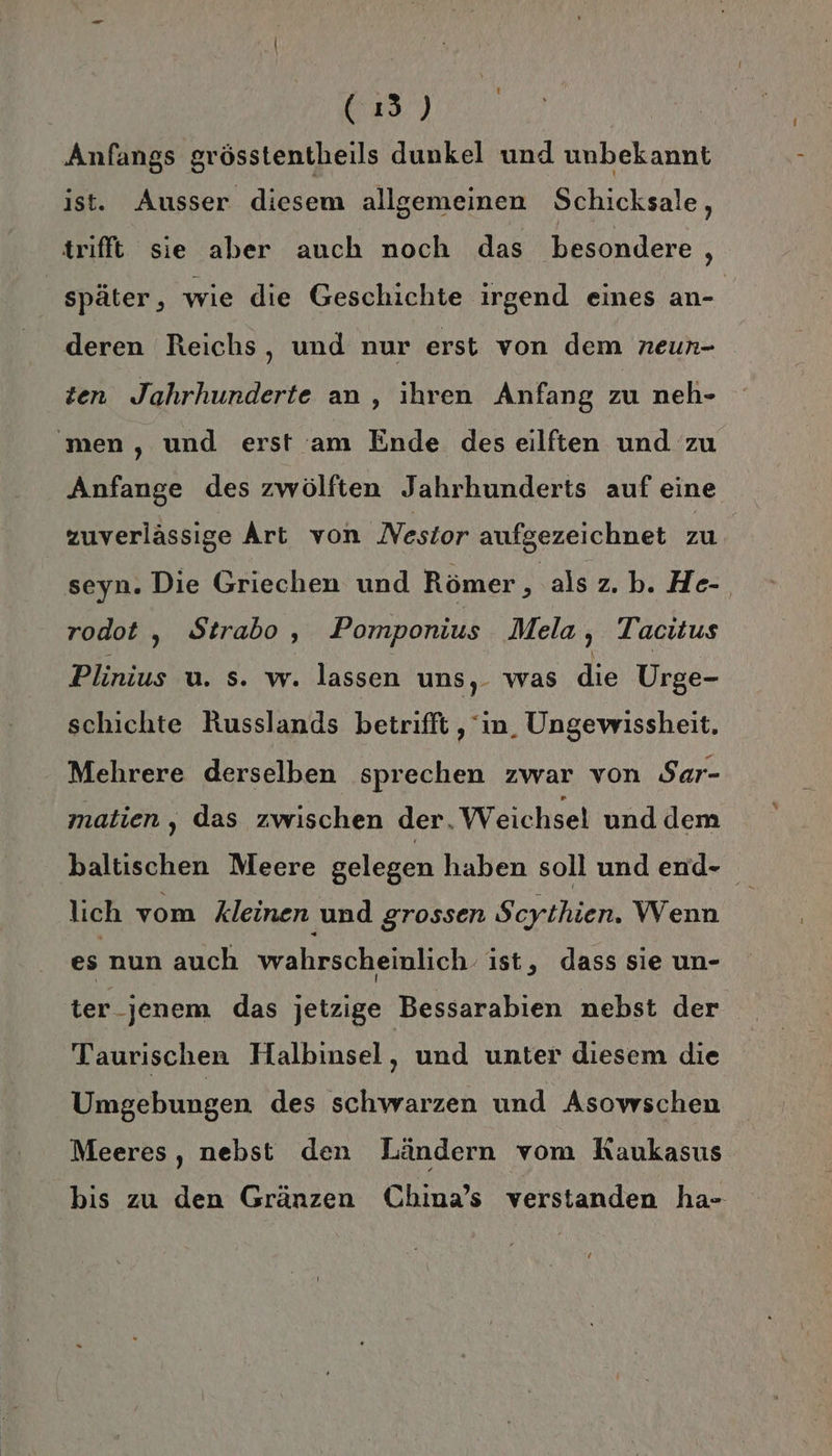 39.) Anfangs grösstentheils dunkel und unbekannt ist. Ausser diesem allgemeinen Schicksale, trifft sie aber auch noch das besondere , später, wie die Geschichte irgend eines an- deren Reichs, und nur erst von dem neun- zen Jahrhunderte an, ihren Anfang zu neh- men, und erst am Ende des eilften und zu Anfange des zwölften Jahrhunderts auf eine zuverlässige Art von Nestor aufgezeichnet zu seyn. Die Griechen und Römer , als z.b. He- rodot , Strabo, Pomponius Mela, Tacitus Plinius u. s. w. lassen uns, was die Urge- schichte Russlands betrifft , in. Ungewissheit, Mehrere derselben sprechen zwar von Sar- matien, das zwischen der. Weichsel und dem ‚baltischen Meere gelegen haben soll und end- lich vom kleinen und grossen Scythien. Wenn es nun auch wahrscheinlich ist, dass sie un- ter jenem das jetzige Bessarabien nebst der Taurischen Halbinsel, und unter diesem die Umgebungen des schwarzen und Asowschen Meeres, nebst den Ländern vom Kaukasus bis zu den Gränzen China’s verstanden ha-=- GG