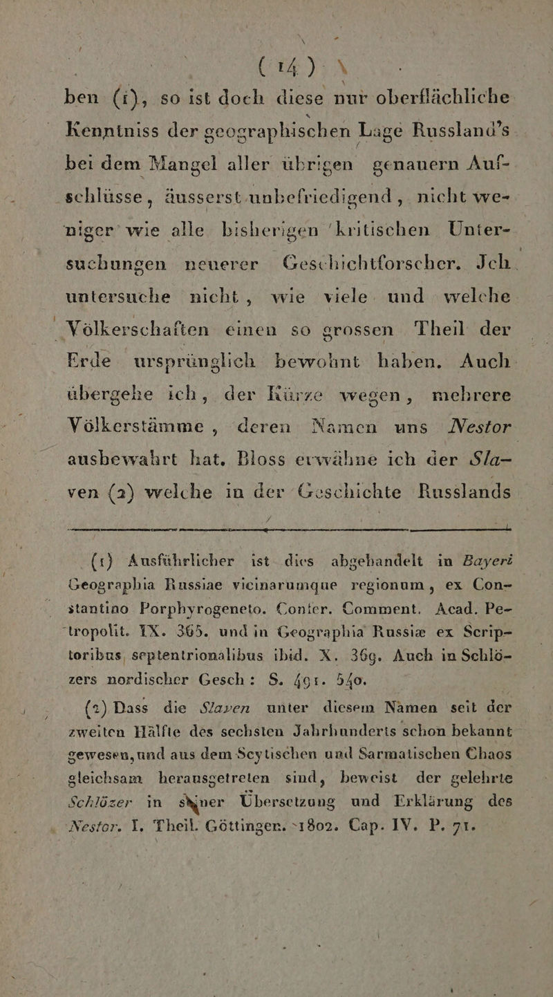 P2 | (4): \ ben (i), so ist doch diese nur oberflächliche f Kenntniss der geographischen Lage Russland’s « Y . bei dem Mangel aller übrigen genauern Auf- schlüsse, äusserst-unbefriedigend , nicht we- suchungen neuerer Geschichtforscher. Jch. untersuche nicht, wie viele und welche Erde ursprünglich bewohnt haben. Auch übergehe ich, der kürze wegen, mehrere Völkerstämme ,„ deren Namen uns Nestor ausbewahrt hat. Bloss erwähne ich der Sla- ven (2) welche in der Geschichte Russlands a le (1) Ausführlicher ist dies abgehandelt im Bayerö Geographia Russiae vicinarumque regionum, ex Con- stantino Porphyrogeneto. Conter. Comment. Acad. Pe- toribus, septentrionalibus ibid. X. 369. Auch in Schlö- zers nordischer Gesch : $. 4g:. 540. (2) Dass die Slaven unter diesem Namen seit der zweiten Hälfte des sechsten Jahrhunderts schon bekannt gewesen,und aus dem Scytischen und Sarmatischen Chaos gleichsam herausgetreien sind, beweist der gelehrie Schlözer ın Siner Übersetzung und Erklärung des