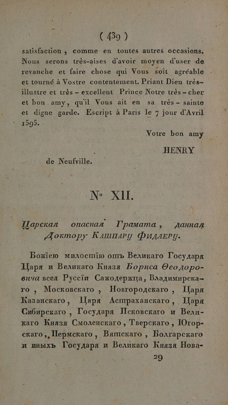 satisfaction ; comme en toutes autres Occasions, Nous serons tres-aises d’avoir moyen d’user :de revanche et faire chose qui Vous soit agreable et tournd A Vostre contentement. Priant Dieu tres- illustre et tr&amp;s - excellent Prince Notre tres- cher et bon amy, qu'il Vous ait en sa tres- sainte et digne garde. Escript A Paris le 7 jour d’Avril 1595. Votre bon amy : HENRY de Neufrille. NS KB: 1 5 | Tlapckan onacnaa I'pamama , Aannaa ‚Aoxmopy Kammary Duprery. Boxierm Mnaocmit om Bexruraro T ocyAapa Wapa n Beruraro Kuasa Bopnca OeoA4o0po- onyascea Pyccin Caxozepxma, Baaaumnpera- ro ,„ Mocrogckaro ,„ Hosropozckaro , Ilapa ‚ Uapa Acmpaxancrkaro, apa Ca6npexaro , T'ocyzapa Ilckosckaro u Bean- xaro Kuasa Cmoreuckaro, Tsepceraro , IOrop- Rasanckaro craro,,lepwcraro, Bamcraro , Boarapcxaro a mupixb Tocyaapa mn Beanzaro Kuasa Hopa- 29