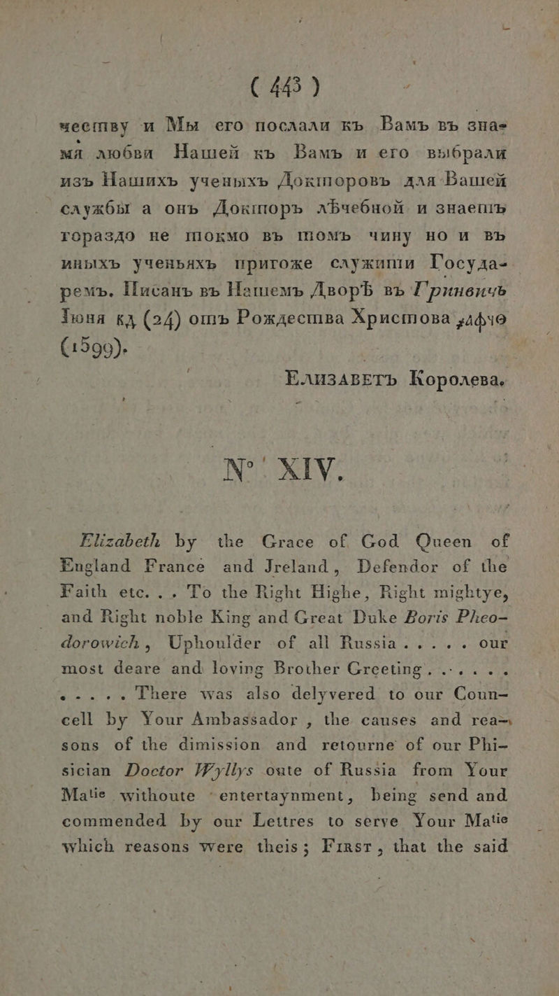 seemsy u Mpı ero nocaaau Kb ‚Bau BB sa» ma am6en Hamei xp Bamp u ero BBI6pAanH a3» Hamımx» yseupix» AÄorınopoB» Aaa Bauen cAyx6ul a on» Aorınop» nBye6uoH. nu sHaenıb Topas340 He IIOKMO Bb IHOMb unny HO U Bb AHbIXb YUeHBAXB TpuToxe cayxanm lTocyaa- pem». Ilncanp 3» Hamıem» Asopb »» T'punenub Jwun &amp;, (24) om» Pomzecmsa Apncmosa „ui9 (1599). | | EAu3ABETD Koponeva. M'XIV. Elizabeth by the Grace of. God Queen of England France and Jreland, Defendor of the Faith etc... To the Right Highe, Right mightye, and Right noble King and Great Duke Boris Pheo- dorowich, Uphoulder ‘of all Russia..... our most deare and: lovirg Broiher Greeting. ...... ..... There was also delyvered to our Coun- cell by Your Ambassador , the causes and rea- sons of the dimission and retourne of our Phi- sician Doctor Wyliys oute of Russia from Your Matie withoute entertaynment, being send and commended by our Leitres to serve Your Matie which reasons were theis; Fırsrt, that the said