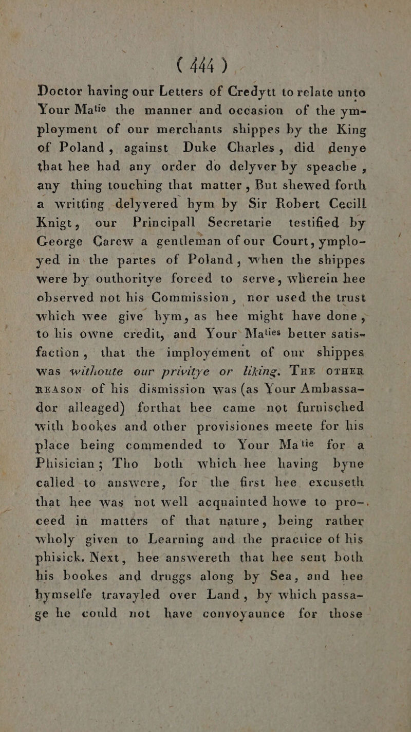 Doctor having our Letters of Credytı to relate unto Your Matie the manner and occasion of the ym- ployment of our merchants shippes by the King of Poland , against Duke Charles, did denye that hee had any order do delyver by speache, any thing touching that matter , But shewed forıh a writling delyvered hym by Sir Robert Cecill Knigt, our Principall Secretarie testified by George Carew a gentleman ofour Court, ymplo- yed in:the partes of Poland, when the shippes were by outhoritye forced to serve, wherein hee observed not his Commission, nor used the trust to his owne credit, and Your Maties better satis- faction, that the imployement of our shippes was withoute our privitye or liking. Tur OTHER REASoN of his dismission was (as Your Ambassa- dor alleaged) forthat hee came not furnisched place being commended to Your Matie for a Phisician; Tho both which hee having byne 19 5 Y called to answere, for the first hee. excuseth ceed in matters of that nature, being rather wholy given to Learning and the practice of his phisick. Next, hee answereth that hee sent both his bookes Rs druggs along by Sea, and hee hymselfe travayled over Land, by which passa- ge he could not have conyoyaunce for those