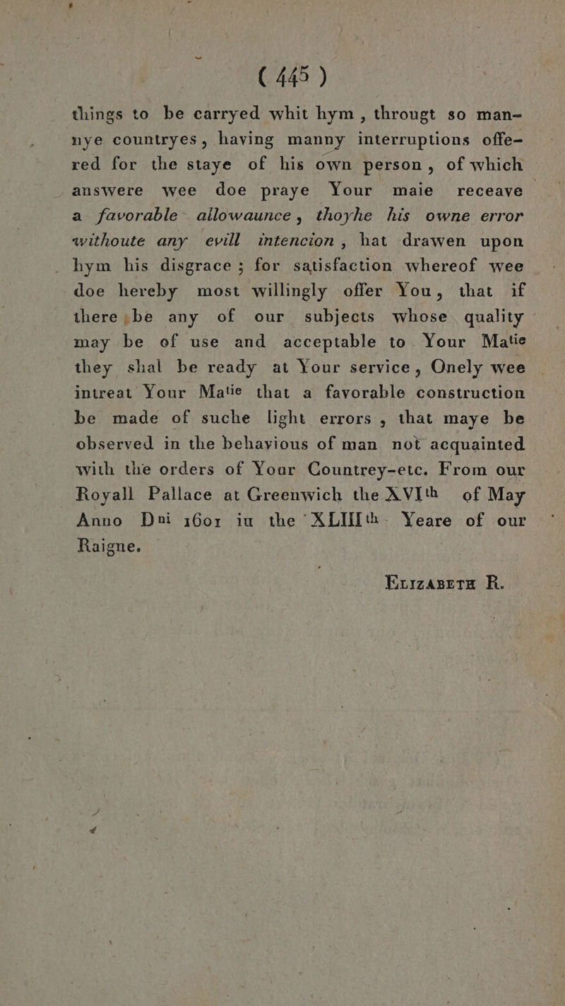 (443 ) things to be carryed whit hym , througt so man- nye countryes, having manny interruptions offe- red for the staye of his own person, of which answere wee doe praye Your maie receave a favorable allowaunce, thoyhe his owne error withoute any evill intencion,, hat drawen upon hym his disgrace ; for satisfaction whereof wee doe hereby most willingly offer You, that if ihere;be any of our subjects whose quality may be of use and acceptable to Your Mate they shal be ready at Your service, Onely wee intreat Your Matie that a favorable construction be made of suche light errors , ıhat maye be observed in the behayious of man not acquainted with the orders of Your Countrey-etc. From our Royall Pallace at Greenwich the AVIth of May Anno Dni ı60r iu the XLIUIth. Yeare of our Raigne., Euızasetre R.