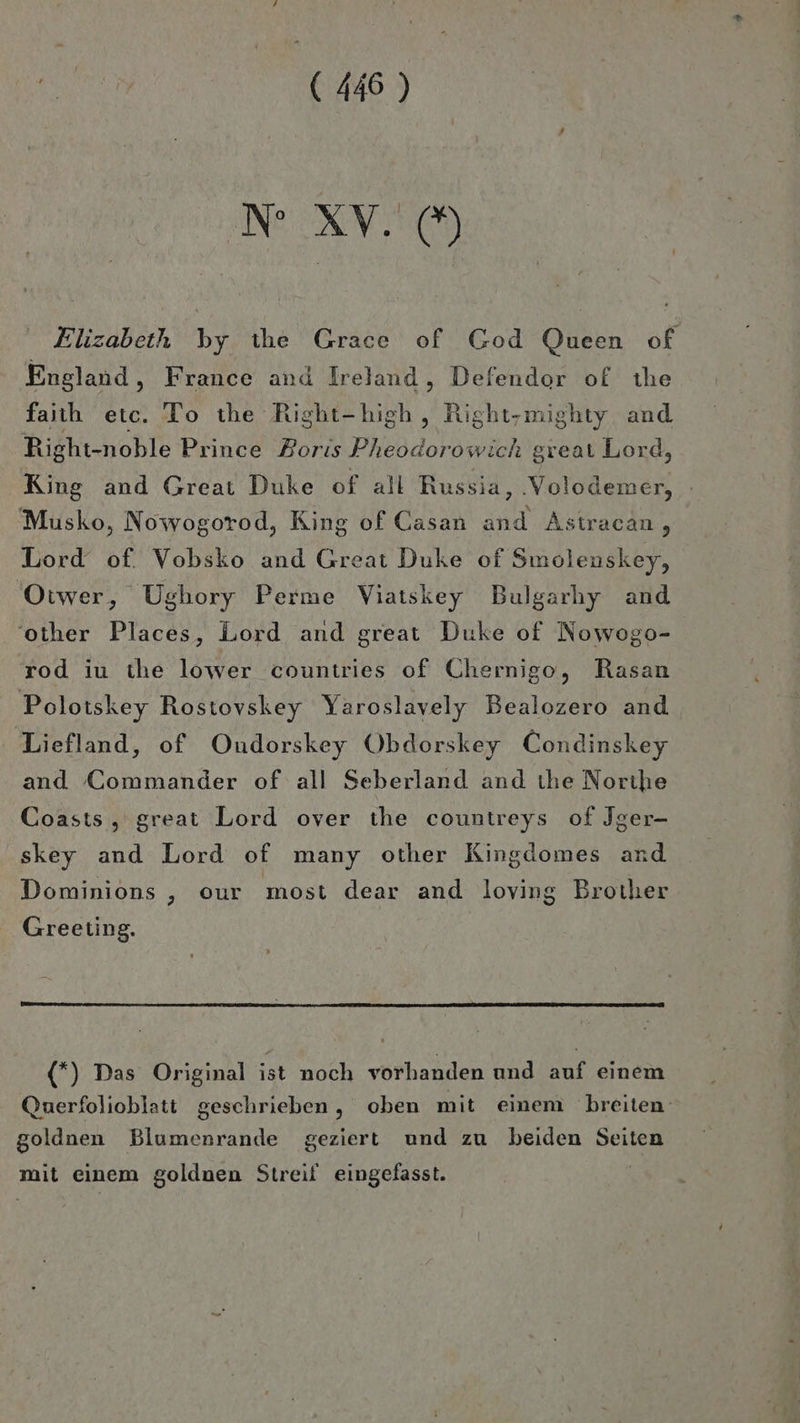 N XV. © Elizabeth by the Grace of God Queen of England, France and Ireland, Defendor of the faiıh etc. To the Right- on, Right-mighty and Right-noble Prince Boris Pre great Lord King and Great Duke of all Russia, ‚Volodemer, Musko, Nowogorod, King of Casan a Astracan , Lord of. Vobsko and Great Duke of Smolenskey, Otwer, Ughory Perme Viatskey Bulgarhy and ‘other Places, Lord and great Duke of Nowogo- rod iu the lower countries of Chernigo, Rasan Polotskey Rostovskey Yaroslavely Bealozero and Liefland, of Oudorskey Obdorskey Condinskey and Commander of all Seberland and the Northe Coasts , great Lord over the countreys of Jger- skey and Lord of many other Kingdomes and Dominions , our most dear and loving Brother Greeting. (*) Das Original ist noch vorhanden und auf einem Querfolioblatt geschrieben, oben mit einem breiten goldnen Blumenrande geziert und zu beiden Seiten mit einem goldnen Streif eingefasst.