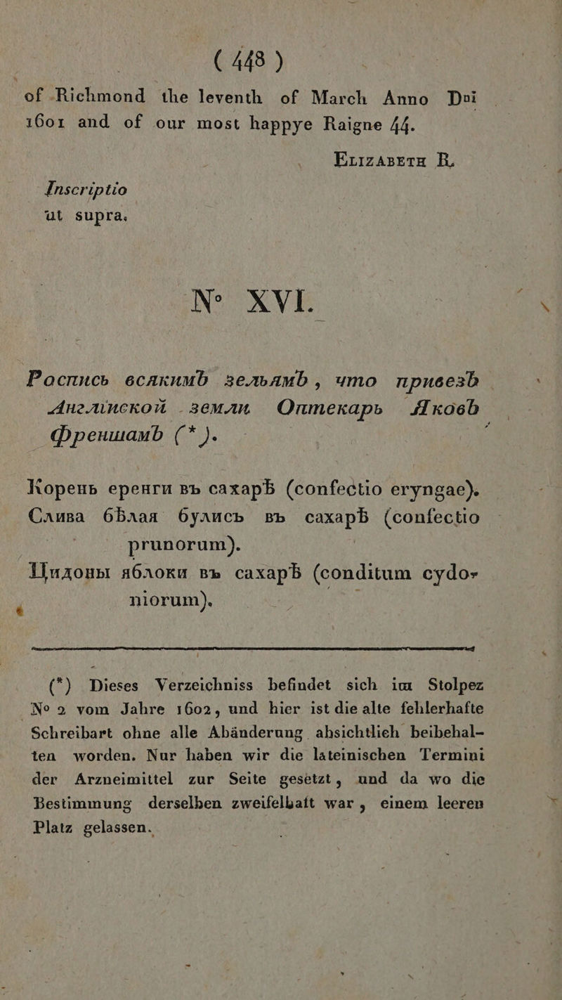 of -Richmond the leventh of March Anno Dei ı601 and of our most happye Raigne 44. ErızAsete BR, Insceriptio ul sup ra; N XV. Pocnuco scaxnmb sersamb, umo npuscesb Anzruncekon _seman Onmerapp Ixoeb Dpenwanb Mi) hopenp epenru pp caxapb (confectio eryngae). Causa 6Bbnaa 6yancp BB caxapb (confectio prunorum). Iiurounı a6noru B» caxapb (conditum cydor “ nıorum). e (*) Dieses Verzeichniss befindet sich im Stolpez Ne 2 vom Jahre 1602, und hier ist die alte fehlerhafte Schreibart ohne alle Abänderung. ahbsichtlieh beibehal- ten worden. Nur haben wir die lateinischen Termini der Arzneimittel zur Seite gesetzt, und da wa die Bestimmung derselben zweifelhaft war , einem leeren Platz gelassen. |
