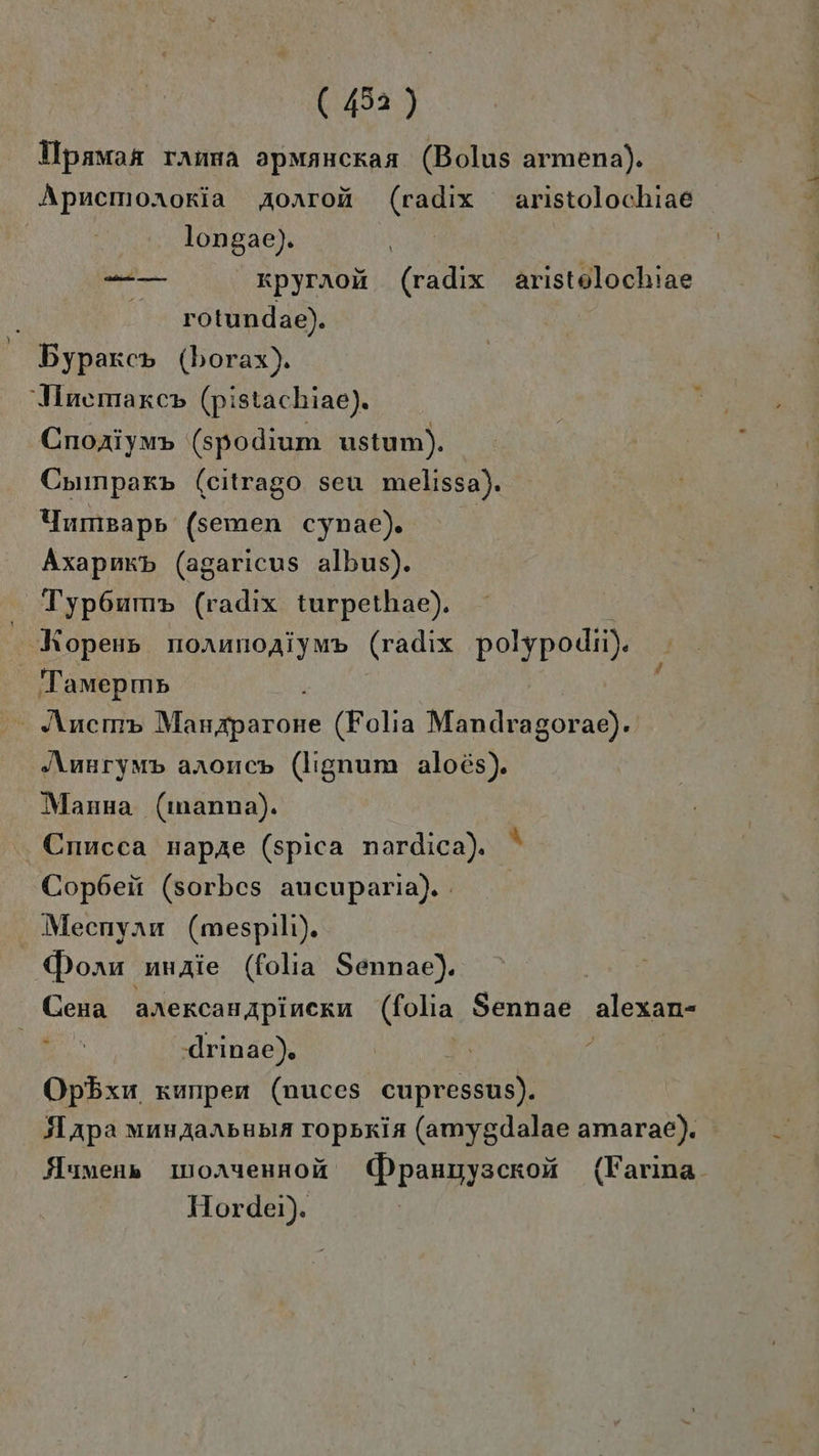 Hpamas ranna apmancraa (Bolus armena). Apncmoxroria Aorroü (radıx aristolochiae longae). —-— _ xpyraoi (radix aristolochiae rotundae). Bypaxc» (borax). Iinemarcp (pistachiae). Cnoaiym» (spodium ustum). Counpar» (citrago seu melissa). Yumsapp (semen cynae). Axapnkp (agaricus albus). Typ6um» (radıx turpethae). Kopens nornnoaiymp (radıx polypodii). Tamepm» Ancemp Miinsparokte (Folia Mendiasoras‘ “Aunrymp arnonc» (lignum aloes). Manna (manna). Cnacca napae (spica nardica). ' Copbeit (sorbes aucuparia). Mecenyanu (mespilı). Dorn unAzie (folıa Sennae). | Cena arercanıpincku (folia Sennae alexan- ie .drinae). | Opbxu. xunpen (nuces cupressus). 5Lapa munAaanbubla Topsria (amygdalae amarae). HMumens IuoAyennof ()panuyscroä (Farina- Hordei).