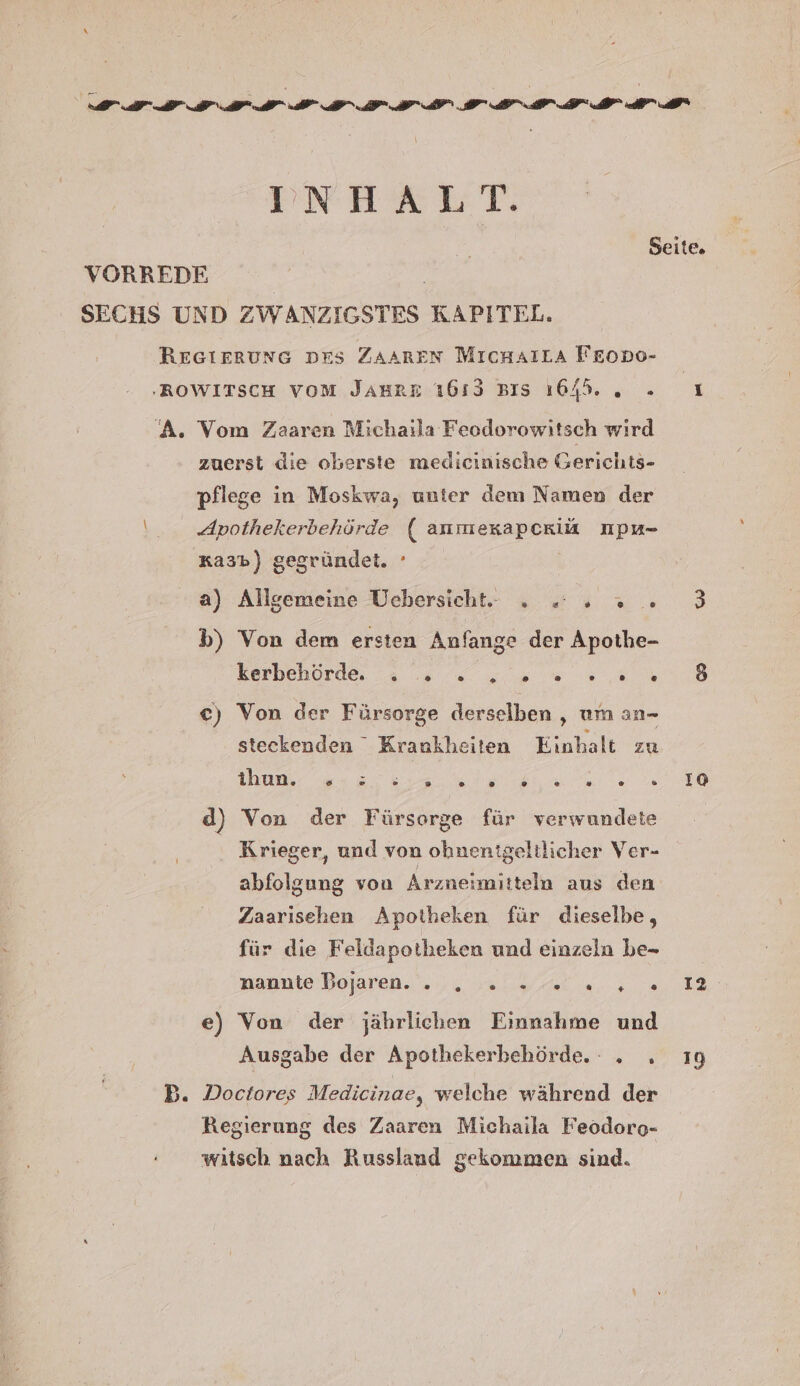 INHALT. A. = Vom Zaaren Michaila Feodorowitsch wird zuerst die oberste medicinische Gerichts- pflege in Moskwa, unter dem Namen der Apothekerbehörde ( anmexkapcriak npu- xa3b) gegründet. ° a) Allgemeine Uebersicht. . 2... b) Von dem ersten Anfange der Apothe- Kerbehorde a 0 „own ,n c) Von der Fürsorge derselben , um an- steckenden Krankheiten Einhalt zu tbun, wa heine d) Von der Fürsorge für verwundete Krieger, und von ohnenigeltlicher Ver- abfolgung von Arzneimitteln aus den Zaarisehen Apotheken für dieselbe, für die Feldapotheken und einzeln be- nannte Dojaren. HL Ya ne e) Von der jährlichen Einnahme und Ausgabe der Apothekerbehörde. . . Doctores Medicinae, welche während der Regierung des Zaaren Michaila Feodoro- witsch nach Russland gekommen sind. Io 12 19