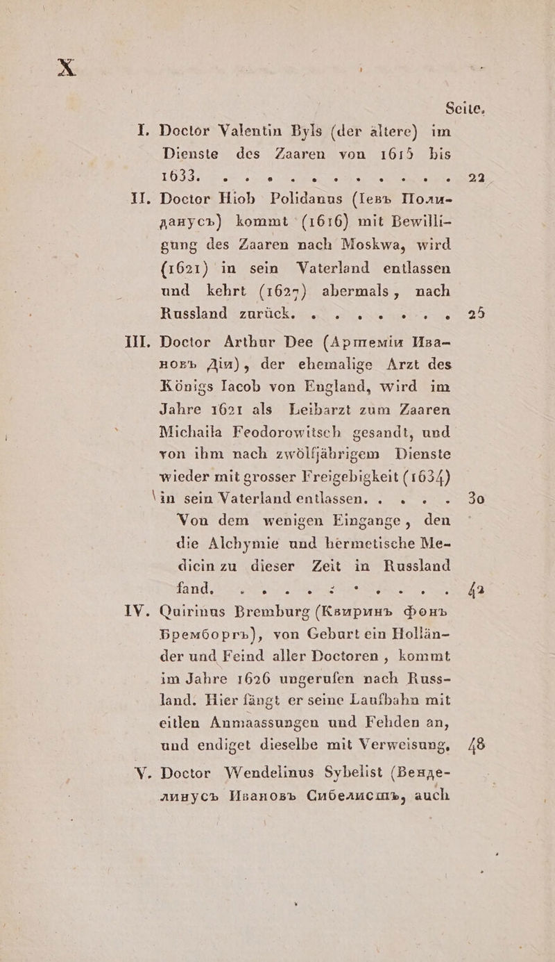 I. Doctor Valentin Byls (der ältere) im Dienste des Zaaren von 1615 his OS GB ne II. Docior Hiob Polidanns (les» IHoru- Aauyc») kommt (1616) mit Bewilli- gung des Zaaren nach Moskwa, wird (1621) in sein Vaterland entlassen und kehrt (1627) abermals, nach Russland zurück, 2.2 Zen ar I. Doctor Arthur Dee (Apmemin NMsa- #05% Ain), der ehemalige Arzt des Königs Iacob von England, wird ım Jahre 1621 als Leibarzt zum Zaaren Michaila Feodorowitsch gesandt, und von ihm nach zwölfjährigem Dienste wieder mit grosser Freigebigkeit (1634) \in sein Vaterland entlassen. . . » - Von dem wenigen Eingange, den die Alchymie und hermetische Me- dicin zu dieser Zeit in Russland and EN STERN ag IV. Quirinus Bremburg (Ksupunp Bon» Bpem6opr»), von Geburt ein Hollän- der und Feind aller Doctoren , kommt im Jahre 1626 ungerufen nach Russ- land. Hier fängt er seine Laufbahn mit eitlen Anmaassungen und Fehden an, und endiget dieselbe mit Verweisung, V. Doctor Wendelinus Sybelist (Berze- ANHYC» Hsanos» CmÖeruciny, auch 22_ 5 30 42 45