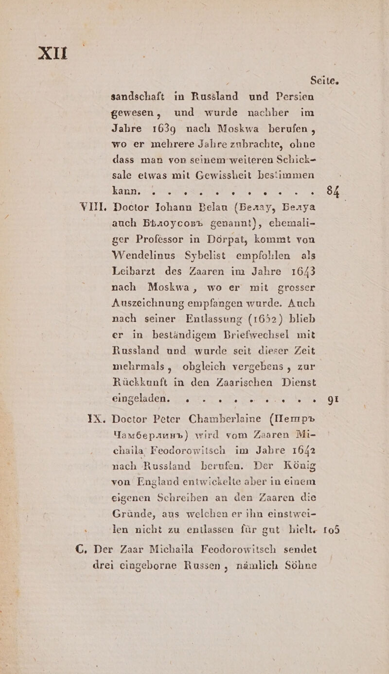 XI E35 sandschaft ın Russland und Persien gewesen, und wurde nachher im Jabre 1639 nach Moskwa berufen , wo er mehrere Jahre zubrachte, ohne dass man von seinem weiteren Schick- sale etwas mit Gewissheit bestimmen Kann, 7a RE EN Doctor Iohann Belau (Beray, Berya auch Btnoycos» genannt), ehemali- ger Professor in Dörpat, kommt von Wendelinus Sybelist empfohlen als Leibarzt des Zaaren im Jahre 1643 nach Moskwa, wo er mit grosser Auszeichnung empfangen wurde. Auch nach seiner Entlassung (1652) blieb er in beständigem Briefwechsel mit Russland und wurde seit dieser Zeit mehrmals, obgleich vergebens , zur Rückkunft ın den Zaarischen Dienst SinSelslen u er yet Doctor Peter Chamberlaine (IHemp® Yam6epiuu%) wird vom Zaaren Mi- chaila Feodorowitsch im Jahre 1642 nach Russland berufen. Der König von England entwickelte aber in einem eigenen Schreiben an den Zaaren die Gründe, aus welchen er ıhn einstwei- len nicht zu entlassen für gut hielt“ 74 o0I t05