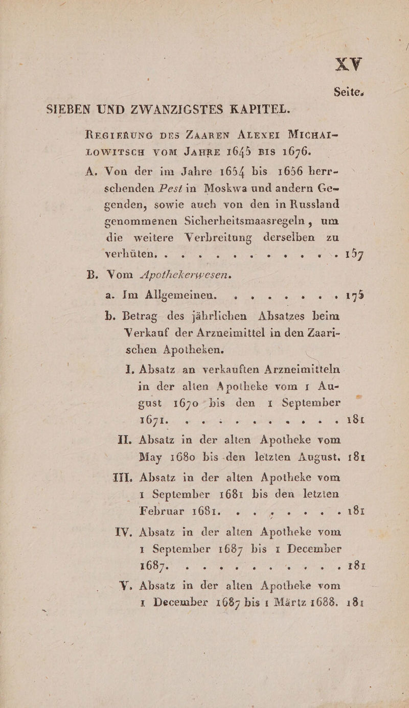 | Seite, SIEBEN UND ZWANZIGSTES KAPITEL. RESIERUNG DES ZAAREN ALEXEI MICHAI- LOWITSCH VOM JAHRE 1645 Bıs 1676. A. Von der im Jahre 1654 bis 1656 herr- schenden Pest in Moskwa und andern Ge= senden, sowie auch von den in Russland genommenen Sicherheitsmaasregeln, um die weitere Verbreitung derselben zu Verben a a NT B. Vom Apothekerwesen. a. Im Allgeememen. . . 2... ..19 b. Betrag des jährlichen Absatzes beim Verkauf der Arzneimittel in den Zaari- schen Apotheken. 1. Absatz an verkauften Arzneimit teln in der alien Apotheke vom ı Au- gust 1670 bis den ı September U II. Absatz in der alten Apotheke vom May 1680 bis .den letzten August. ı8ı III. Absatz in der alien Apotheke vom ı September 1681 bis den letzten Kehruanı 4081 4.20: au 0 0 181 IV. Absatz ın der alten Apotheke vom ı September 1687 bis ı December EOS. 0 Re ROL V. Absatz ın der alten Apotheke vom ı December 1687 bis ı Märtz 1688, ı8:
