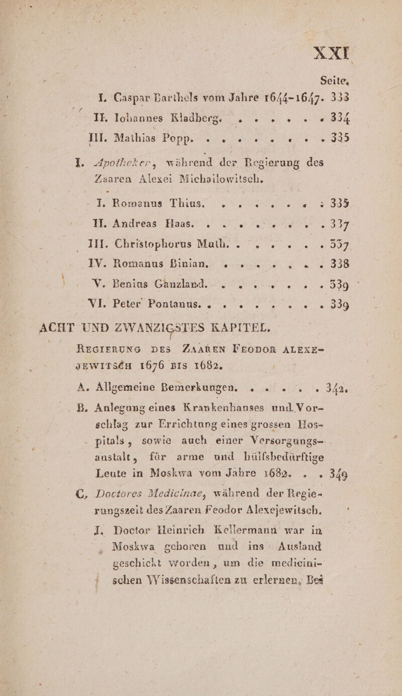 xx \ r Seite, I. Caspar Bartihels vom Jahre 1644-1647. 333 Eu; h IE Ichannes Kladberg. , : 2». «334 III. Mathias Popp. » 2 ee. 0.93 I. Apotheker, während der Regierung des Zaaren Alexei Michailowiisch, . I, Romanus Thius. . : u TR: Andreas Haas 2 ET 337, III. Christophorus Muth. . . . . 5” 007 IV -Romanus Binjan,s vn. a 338 \ V. Benias Ganzland. BEI ea 29 INT Bere Ponlanusı, , et ne 388 Red UND ZWANZIGSTES KAPITEL, RESIERUNG DES ZAAREN TEODORk ALEXE- JEWITSEH 1676 BIS 1682. Re A. Allgemeine Bemerkungen. „. 2... 34% B. Anlegung eines Krankenhauses und Vor- schlag zur Errichtung eines grossen Hos- . pitals, sowie auch einer Versorgungs- anstalt, für arme und hülfsbedürftige Leute in Moskwa vom Jahre 1682. . . 349 GC, Doctores Medicinae, während der Regie- rungszeit des Zaaren Feodor Alexejewitsch, En Doctor Heinrich Kellermana war in Moskwa geboren und ins Ausland geschickt worden, um die meldicini- ‘&gt; schen Wissenschaften zu erlernen, Bei