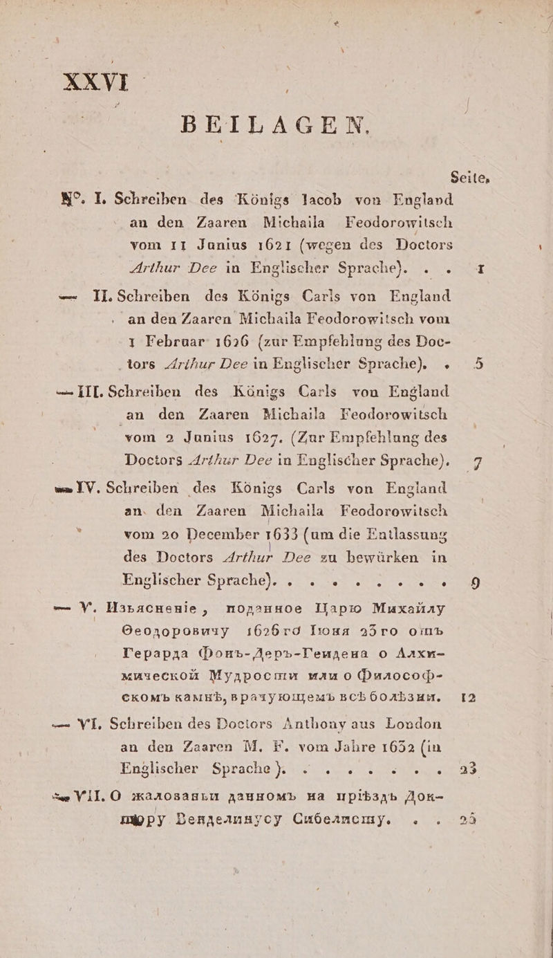 RR | =, BEILAGEN W°. I. Schreiben des Königs lacob von England an den Zaaren Michailla Feodorowitsch vom ıı Janius ı621 (wegen des Doctors Arthur Dee ın Englischer Sprache)... —- II.Schreiben des Königs Caris von England an den Zaaren Michaila Feodorowiisch vom ı Februar 1626 (zur Empfehlung des Doc- .tors Arihur Dee in Englischer Sprache), » — III. Schreiben des Königs Carls von England an den Zaaren Michaila Feodorowitsch vom 2 Junius 1627. (Zur Empfehlung des Doctors Arthur Dee ın Englischer Sprache), w= IV. Schreiben des Königs Carls von England an. den Zaaren Michaila Feodorowilsch : vom 20 December 1633 (um die Entlassung des Doctors Arthur Dee zu bewürken in Enslischer, Sprache). 0: 0 m se ee —— v. Haracnenie, norauHoe Dapıo Muxahay Geonoposwuuy ı1626rd Tsosa 25ro ormp Tepapıa Douvp- Aep»-Temjeua o Arxn- “uyeckou Myıpocmmu vmauo Dunocoß- CKOMb Kanu, BpasyIolyemp sch Go Ab3HI. — VI, Schreiben des Dociors Anthony aus London an den Zaaren M. F. vom Jahre 1652 (in Enslıscher = Spraches).auıı „sn nen: Se VII.O »Karosasıu AAUHOM» Ha Wpibaab ZAAOK- mopy Dengeanayoy Cubernemy. . . [7 12 te [97]