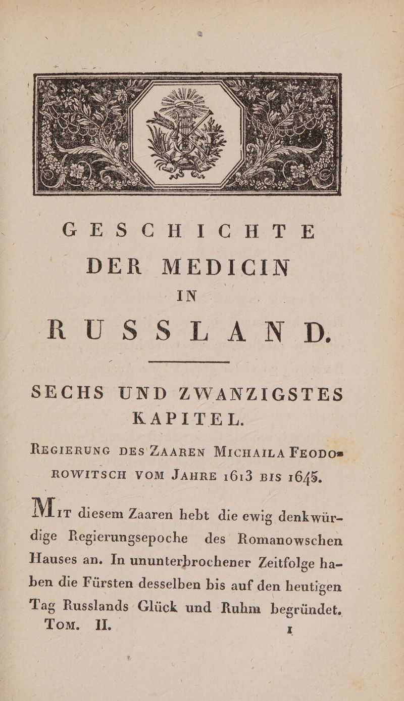 GESCHICHTE DER MEDICIN IN. N USS LAND, — SECHS UND ZWANZIGSTES KAPITEL. REGIERUNG DES ZAAREN MicHAILA FEODOs ROWITSCH VOM JAHRE ı613 Bıs 1645. Mır diesem Zaaren hebt die ewig denkwür- dige Regierungsepoche des Romanowschen Hauses an. In ununterbrochener Zeitfolge ha- ben die Fürsten desselben bis auf den heutigen Tag Russlands Glück und Ruhm begründet. Tom. 1. I