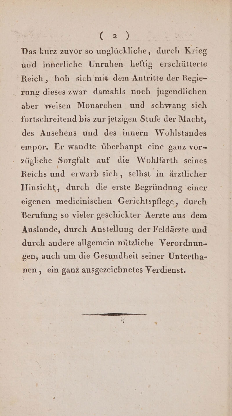 ES, Das kurz zuvor so unglückliche, durch Krieg und innerliche Unruben heftig erschütterte Reich, hob sich mit dem Antritte der Regie- rung dieses zwar damahls noch jugendlichen aber weisen Monarchen und schwang sich fortschreitend bis zur jetzigen Stufe der Macht, des Ansehens und des innern Wohlstandes empor. Er wandte überhaupt eine ganz vor- zügliche Sorgfalt auf die Wohlfarth seines Reichs und erwarb sich, selbst in ärztlicher Hinsicht, durch die erste Begründung einer eigenen medicinischen Gerichtspflege, durch Berufung so vieler geschickter Aerzte aus dem Auslande, durch Anstellung der Feldärzte und durch andere allgemein nützliche Verordnun- | gen, auch um die Gesundheit seiner Untertha- nen, ein ganz ausgezeichnetes Verdienst. .