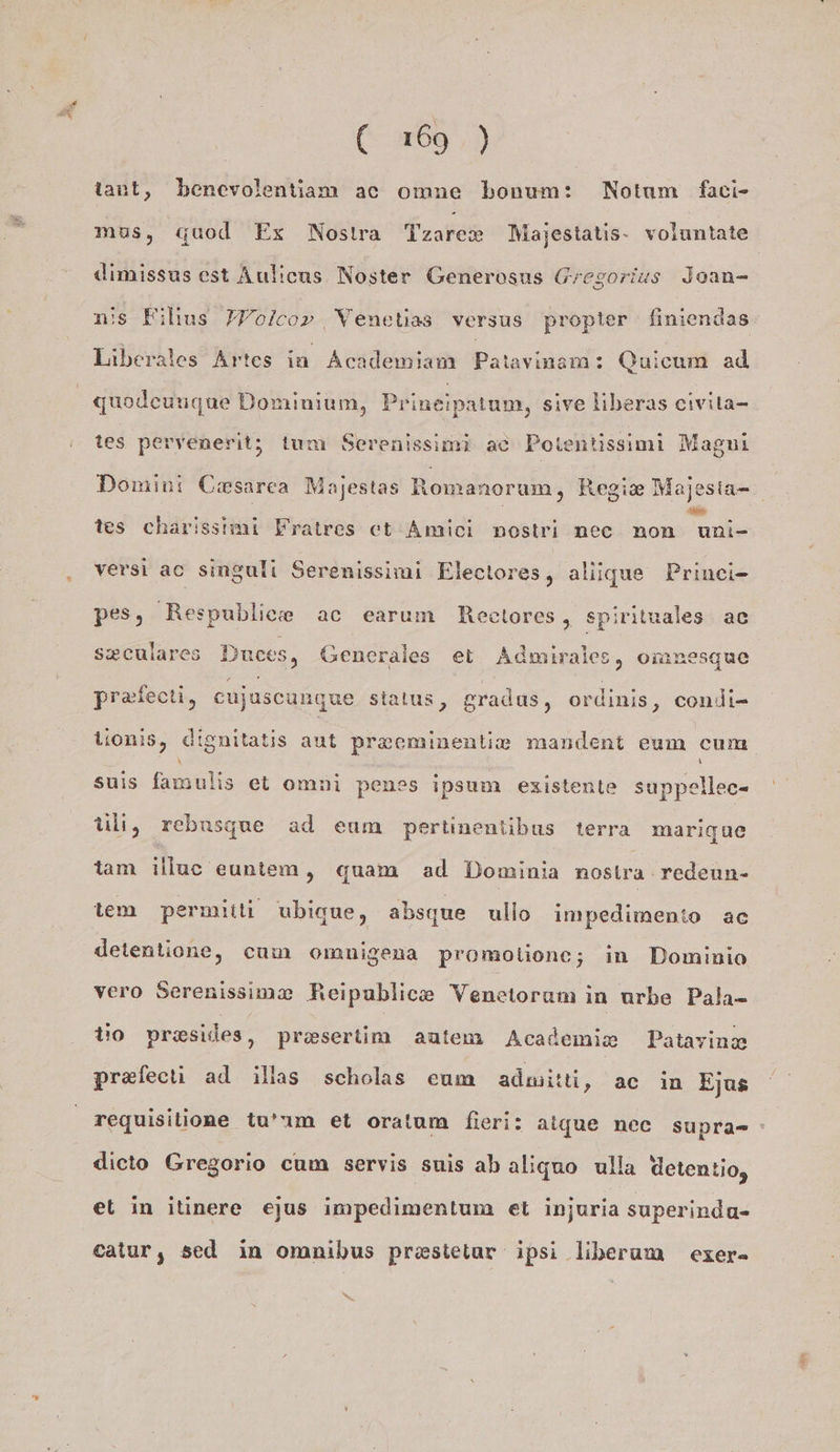tant, benevolentiam ac omne bonum: Notum faci- mus, quod Ex Nostra Tzare® Majestatis- voluntate dimissus est Aulicus Noster Generosus Gregorius Jean- n:s Filius FYolco»r Wenetias versus propter finiendas Liberates Artes in Academiam Patavinsm: Quicum ad quoleungue Dominium, Prineipatum, sive liberas eivita- tes pervenerit; tum Serenissimi ac Poientissimi Magnı tes charissimi Fratres et Amici nostri nee non uni- versi ac singuli Serenissimi Electores, aliique Prinei- pes, Respublice ac earum Bectores 5 spirituales ac szculares Duces, Generales et Admirales, omnesque prafecti, eujuscungue stalus, gradus, ordinis, condi- Vionis, dignitatis aut preeminentie mandent eum cum suis famulis et omni penss ipsum existente suppellec- üli, rebusgue ad eum pertinentibus terra marigue tam illuc euntem, quam ad Dominia nostra redeun- tem permitti ubique, absıyue ullo impedimenio ac detentione, cum omnigena promotione; in Dominio vero Serenissima Reipublice Venetorum in urbe Pala- tio presides, preseriim autem Academie Patayinz prafecti ad illas scholas eum admitti, ac in Ejus dieto Gregorio cum servis suis ab aliquo ulla detentio, et in itinere ejus impedimentum et injuria superinda- catur, sed in omnibus prestetar ipsi liberam exer- any ar