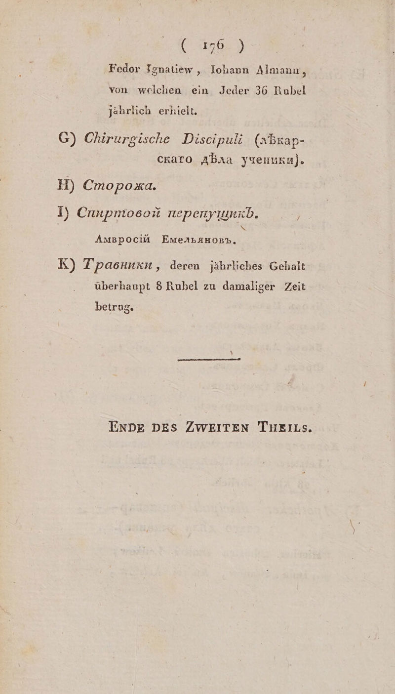 | ( 176.) Fedor Tgnatiew , Iohann Almanın, von welchen ein Jeder 36 Rubel jährlich erhielt. G) Chirurgische Discipuli (»Brap- craro Abaxa yuenruka). H) Cmopoxa. I) Cnnpmoeoii nepenyıunzb. . , Amspociü EMeAbAHOB%. h K) Tpasınkn, deren jährliches Gehalt überhaupt 8 Rubel zu damaliger Zeit betrue, ENDE DES ZWEITEN Tueıns.