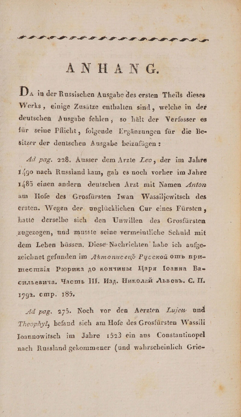 ANHANG. D. in der Russischen Ausgabe des ersten Theils dieses Werks, einige Zusätze enthalten sind, welche in der deutschen Ausgabe fehlen, so hält der Verfasser es für seine Pflicht, folgende Ergänzungen für die Be- siizer der deuischen Ausgabe beizufügen : Ad pag. 228. Ausser dem Arzte Leo, der im Jahre 1/90 nach Russland kam, gab es noch vorher im Jahre 1485 einen andern deutschen Arzt mit Namen Anton am Hofe des Grosfürsten Iwan Wassiljewitsch des ersten. Wegen der. unglücklichen Cur eines Fürsten , hatte derselbe sich den Unwillen des Grosfürsten zugezogen, und musste seine vermeintliche Schuld mit dem Leben küssen: Diese: Nachrichten habe ich aufge- zeichnet gefunden im Abmonuceud Pyccrou om npn- niecmmsia Piopmka 10 komumusı Wapa loasna Ba= cuavesmua, Yacms III. Map. Huronam AsBosr. GI. 1792. emp. 185, Ad pag. 275. Noch vor den Aerzten Zujew und Theophyl, befand sich am Hofe des Grosfürsten Wassili Ioannowitsch im Jahre ı523 ein aus Constantinopel nach Russland gekommmener (und wahrscheinlich Grie=