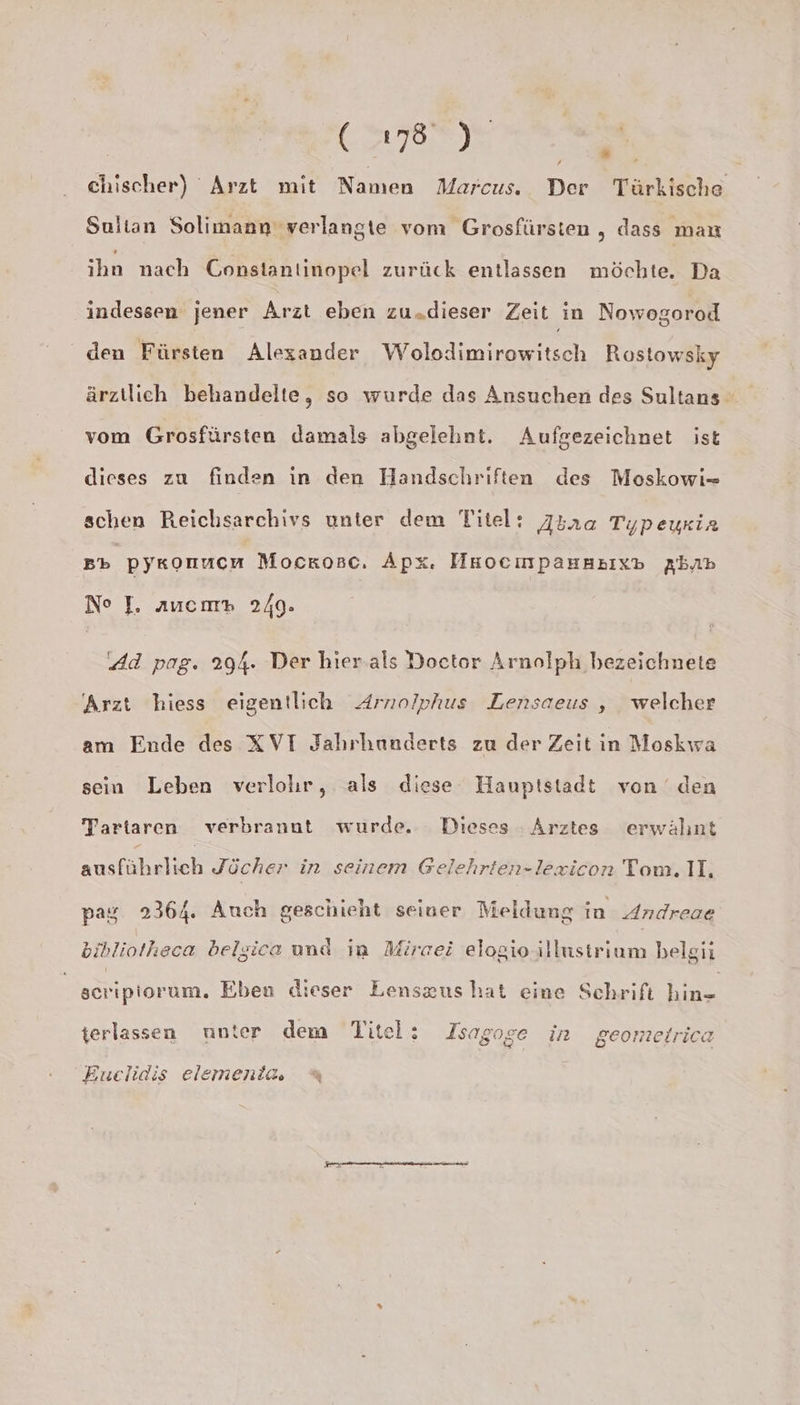 , Br, chischer) Arzt mit Namen Marcus. Der Türkische Sultan Solimann verlangte vom Grosfürsten „ dass man ihn nach Constantinopel zurück entlassen möchte. Da indessen jener Arzt eben zu.dieser Zeit in Nowogorod den Fürsten Alexander Wolodimirowitsch Rostowsky ärztlich behandelte, so wurde das Ansuchen des Sultans vom Grosfürsten damals abgelehnt. Aufgezeichnet ist dieses zu finden in den Handschriften des Moskowi- schen Reichsarchivs unter dem Titel: A4r2a Typeyria Bb pykonucn Mocrosc. Äpx. HnocınpauHsıxp Abnp No J. auemm 240. Ad pag. 294. Der hier. als Doctor Arnolph bezeichnete Arzt hiess eigentlich Arnolphus Lensaeus , welcher am Ende des XVI Jahrhunderts zu der Zeit in Moskwra sein Leben verlohr, als diese Hauptstadt von den Tartaren verbrannt wurde. Dieses Arztes erwähnt Kasfahelch Jücher in seinem Gelehrten-lezicon Tom. II. pag 2364. Auch geschieht seiner Meldung in Andreae bibliotheca belsica und in Mircei elogio illustrium belgii seriptorum. Eben dieser Lenszus hat eine Schrift a terlassen unter dem Titel: Isagoge in geomeirica EBuclidis elementa, %