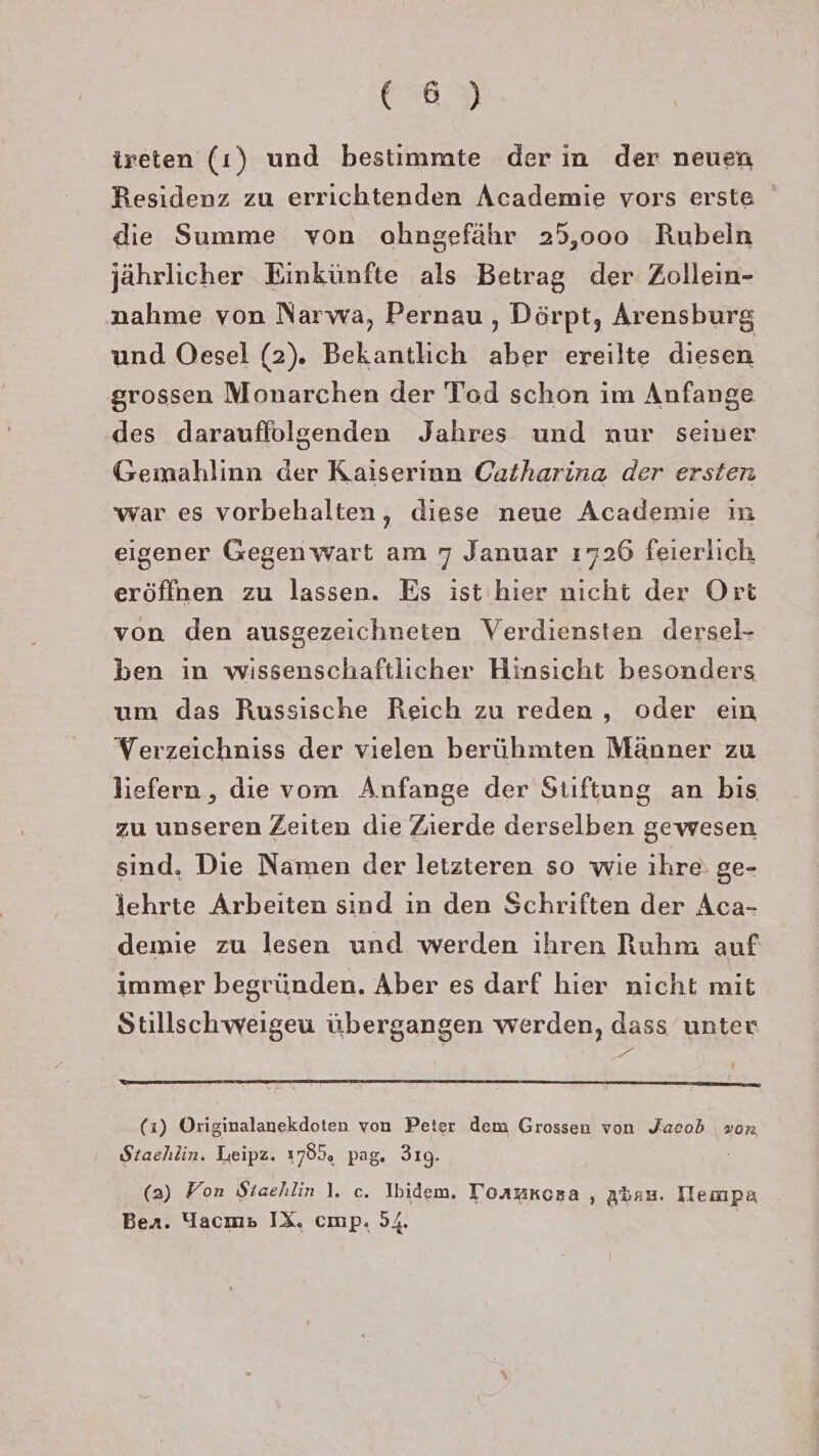 Ere,D ireten (1) und bestimmte der in der neuen Residenz zu errichtenden Academie vors erste die Summe von ahngefähr 25,000 Rubeln jährlicher Einkünfte als Betrag der Zollein- nahme von Narwa, Pernau , Dörpt, Arensburg und Oesel (2). Bekantlich aber ereilte diesen srossen Monarchen der Tod schon im Anfange des darauffolgenden Jahres und nur seiner Gemahlinn der Kaiserinn Catharina der ersten war es vorbehalten, diese neue Academie in eigener Gegenwart am 7 Januar 1726 feierlich eröffnen zu lassen. Es ist'hier nicht der Ort von den ausgezeichneten Verdiensten dersel- ben in wissenschaftlicher Hinsicht besonders um das Russische Reich zu reden , oder ein Verzeichniss der vielen berühmten Männer zu liefern , die vom Anfange der Stiftung an bis zu unseren Zeiten die Zierde derselben gewesen sind. Die Namen der letzteren so wie ihre: ge- lehrte Arbeiten sind ın den Schriften der Aca- demie zu lesen und werden ihren Ruhm auf immer begründen. Aber es darf hier nicht mit Stillschweigeu übergangen werden, dass unter Be # a ee een (1) Originalanekdoten von Peter dem Grossen von Jacob von Staehlin. Leipz. 1785. pag. 3ıg. (2) Fon Staehlin 1. c. Ibidem. Tormkcoza , Abau. Iempa Bea. Yacm» IX. cmp. 54. |