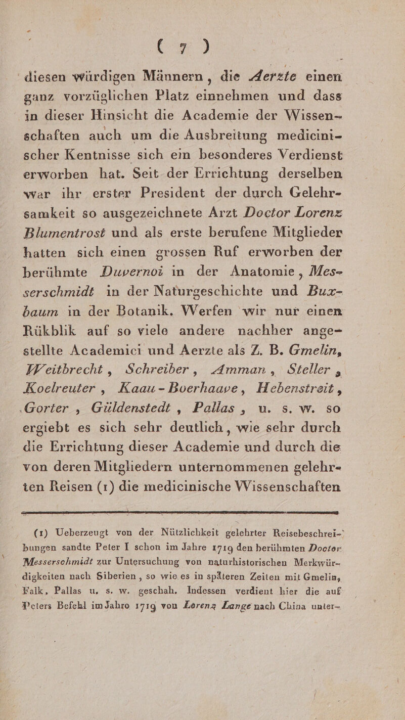 km) ' diesen würdigen Männern , die derzte einen ganz vorzüglichen Platz einnehmen und dass in dieser Hinsicht die Academie der Wissen- schaften auch um die Ausbreitung medicini- scher Kentnisse sich em besonderes Verdienst erworben hat. Seit der Errichtung derselben war ihr erster President der durch Gelehr- samkeit so ausgezeichnete Arzt Doctor Lorenz Blumentrost und als erste berufene Mitglieder hatten sich einen grossen Ruf erworben der berühmte Duvernoi ın der Anatomie, Mes- serschmidt in der Naturgeschichte und Buxr- baum in der Botanık. Werfen wir nur einen Rükblik auf so viele andere nachher ange- stellte Academici und Aerzte als Z. B. Gmelin, Weitbrecht, Schreiber, AdAmman, Steller ,„ Koelreuter, Kaau-Bverhaave, Hebenstreit, ‚Gorter , Güldenstedt , Pallas , u. 5. w. SO ergiebt es sich sehr deutlich, wie sehr durch die Errichtung dieser Academie und durch die von deren Mitgliedern unternommenen gelehr- ten Reisen (ı) die medicinische Wissenschaften (1) Ueberzeugt von der Nützlichkeit gelehrter Reisebeschrei-' bungen sandte Peter I schon im Jahre 1719 den berühmten Dooter: Messersehmidt zur Untersuchung von naturhistorischen Merkwür- digkeiten nach Siberien , so wie es in späteren Zeiten mit Gmelin, | Walk, Pallas u. s. w. geschah. Indessen verdient hier die auf ®cters Befebl imJahro 1719 von Zorenz Lange nach China unter-