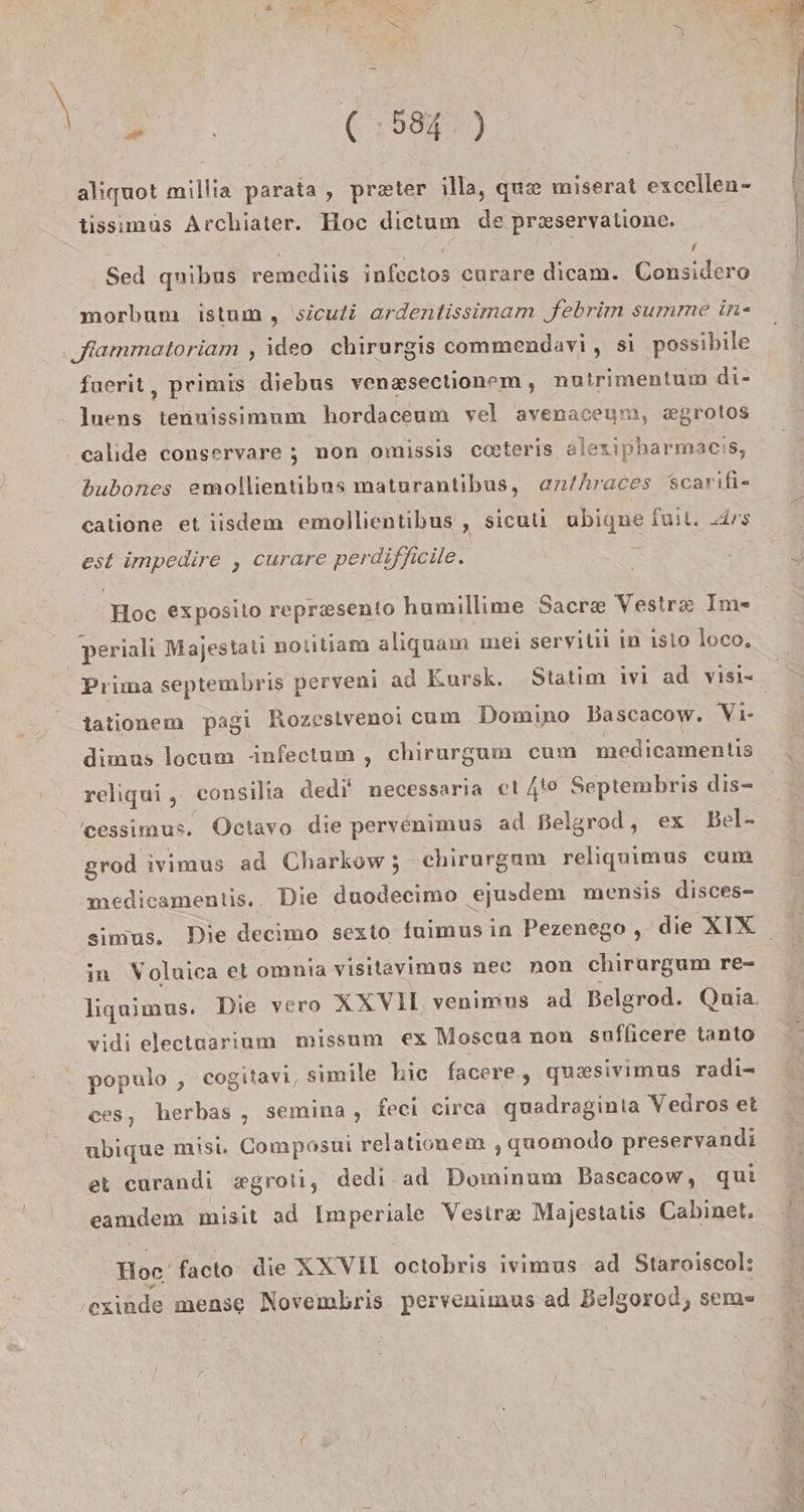 res, (58%) aliquot millia parata , pr=ter illa, qu&amp; miserat excellen- tissimus Archiater. Hoc dietum de pr&amp;servalione. / Sed quibus remediis infectos curare dicam. Considero morbum istum, \sicuti ardentissimam febrim summe in- ‚ffammatoriam , ideo chirurgis commendavi, si possibile fuerit , Primis diebus venzsectionem, nutrimentum di- - Inens a an hordaceum vel avenaceym, x&amp;grolos ‚ calide conservare ; non omissis cateris alexipharmacis, bubones emollientibns maturantibus, anthraces scarifi- catione et iisdem emollientibus , siculi ubigne full. Ars est impedire , curare perdifficile. Hoc exposito reprzsento humillime Sacr&amp; Vestr&amp; Im- periali Majestati nolitiam aliguam mei seryitii in isio loco, Prima septembris perveni ad Kursk. Statim ivi ad visi- tationem pagi Rozestvenoi cum Domino Bascacow. Vi- dimus locum -infectum , chirurgum cum medicamentis reliqui , consilia dedi' necessaria et /t0 Septembris dis- 'cessimus. Octavo die pervenimus ad Belgrod, ex Bel- grod ivimus ad Charkow; chirurgam religuimus cum medicamentis.. Die duodecimo ‚ejusdem mensis disces- in Voluica et omnia visitayimus nec non chirargum re- vidi electuarium missum ex Moscua non suflicere tanto populo , cogitavi, simile kic facere, quesivimus radi- ces, herbas , semina , feei eirca quadraginta Vedros et ubigque misi. Compasni relationem ‚quomodo preservandi et carandi xgroti, dedi ad Dominum Bascacow, qui Hoc, facto die XXVII octobris ivimus ad Staroiscol: ‚esinde mense Novembris pervenimus ad Belgorod, sem«