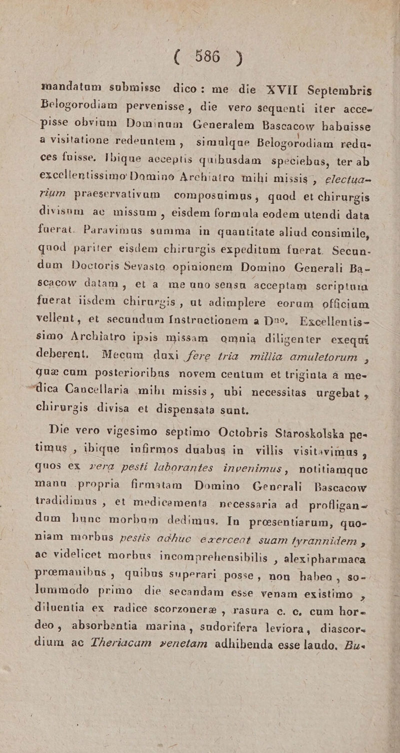 mandatum submisse dico: me die XVII Septembris Belogorodiam pervenisse, die vero sequenti iter acce= pisse obvium Dominum Generalem Bascacow habaisse a visitatione redeuntem,, simulqgne Belogorodiam redu- ces fuisse. Ibique acceptis qubusdam speciebas, ter ab excellentissimo Domino Archiatra mihi missis , electua- rium praeservalivam composuimus, quad et chirurgis divisum ac missum , eisdem formula eodem utendi data fuerat. Paravimus summa in guantitate aliud consimile, quod pariter eisdem chirurgis expeditum fuerat. Secun- dum Doctoris Seyasto opinionem Domino Generali Ba- scacow datam, et a me uno sensu acceptam seriptum fuerat iisdem chirurgis , ut adimplere eorum officium vellent, et secandum Instractionem a Dno, Excellentis- simo Archiatro ipsis missam oamnia diligenter exequi deberent. Mecum duxi fere tria millia amuletorum : gux cam posterioribus novem centum et triginta a me- “dica Cancellaria mihı missis, ubi necessitas urgebat , chirurgis divisa et dispensata sunt. Die vero vigesimo septimo Octobris Staroskolska pe- timus , ibique infirmos duabus in villis visitavimus , quos ex vera pesti laborantes invenimus, notitiamquc mann .propria firmatam Domino Generali Bascacow tradidimus , et medicamenta necessaria ad profligan- dam hunc morbum dedimus. In prosentiarum, quo- niam morbus pestis adhuc exercent suam /yrannidem , ac videlicet morbus incomnrehensibilis ‚ alexipharmaca preemanıbus , quibus superari. posse, non haben , so- lummodo primo die secandam esse venam existimo &gt; diluentia ex radice scorzoner&amp; , rasura c. c, cum hor- deo , absorbentia marina, sudorifera leviora, diascor- dium ac Theriacam venetam adhibenda esse laudo. Bu«