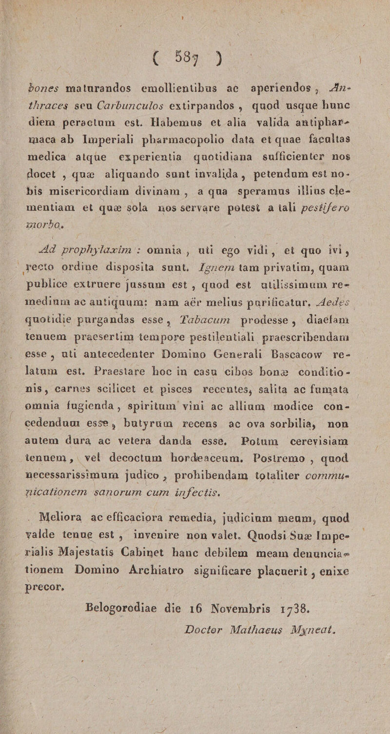 ( 539 ) 5ones maturandos emollienubus ac aperiendos, An- thraces seu Carbunculos extirpandos „ quod usque hunc diem peractum est. Habemus et alia valida antiphar- wmaca ab Imperiali pharmacopolio data et quae facaltas medica alque experientia quotidiana sufficienter nos docet , qu&amp; aliquando sunt invalida, petendum est no- bis misericordiam divinam , a qua speramus illius cle- mentiam et qua sola nos servare potest a talı pestifero imorbo. Ad prophylaxim : omnia , uti ego vidi ‚et quo ivi, testo ordine disposita sunt. Ignem tam privalim, quam publice exiruere jussum est, quod est ulilissimum re- medinm ac antiguum: nam adr melius parilicatur, Jedes. guotidie purgandas esse, Tabacum prodesse , diaefanı tenuem praesertim tempore pestilentiali praescribendam esse ,„ uti antecedenter Domino Generali Bascacow re- latum est. Praestare hoc in casu cibos bon&amp; conditio- nis, carnes scilicet et pisces recentes, salita ac fumata omnia fugienda , spiritum vini ac allium modice con- cedenduuı esse, butyrum recens ac ova sorbilia, non autem dura ac vetera danda esse, Poium cerevisiam tenuem , vet decoctum hordeaceum. Posiremo ‚ quod necessarissimum. judico , prohibendam totaliter commu- nicationem sanorum cum infectis. Meliora ac efficaciora remedia, judicinm meum, quod yalde tenue est, invenire non valet. Quodsi Sux Impe- rialıs Majestatis Cabinet hanc debilem meam denunciar tionem Domino Archiatro significare placuerit , enixe Precor. Belogorodiae die 16 Novembris 1738. Doctor Mathaeus Myneat.