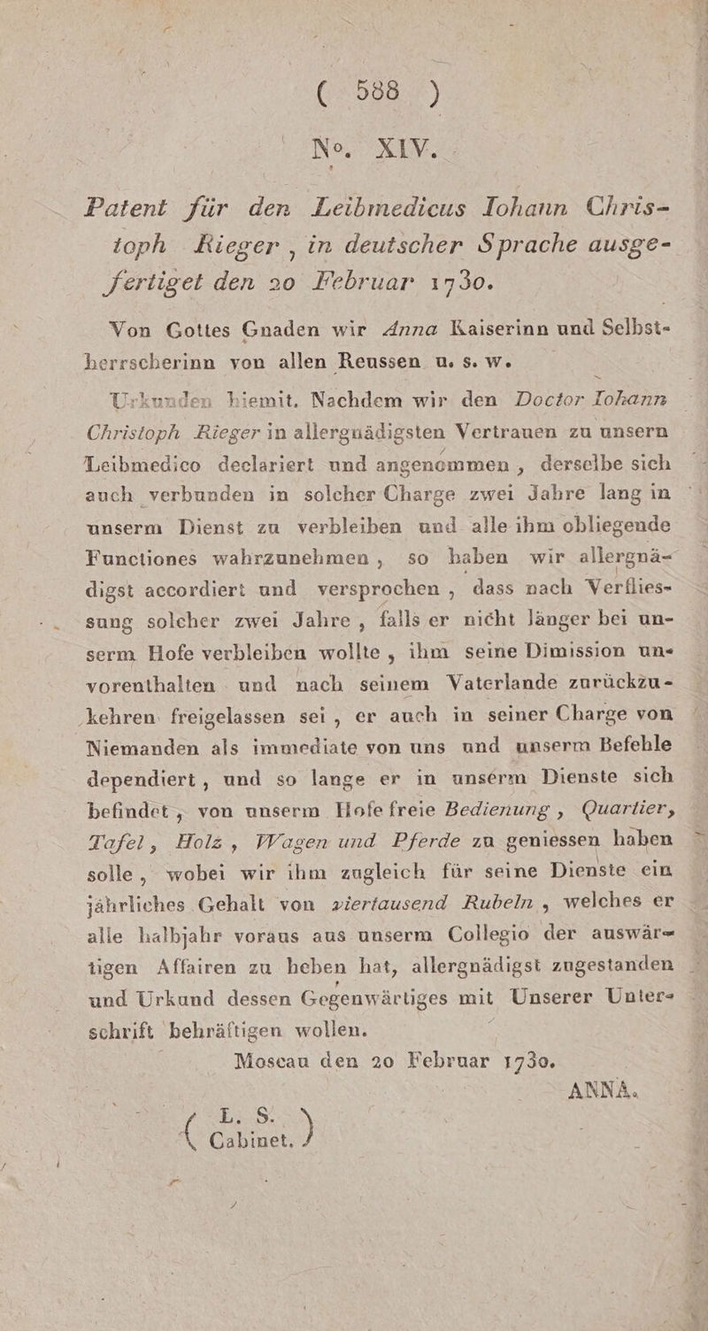 No. XIV. Patent für den Leibmedicus Iohann Chris- ioph Kieger ‚in deutscher Sprache ausge- fertiget den 20 Februar 1730. Von Gottes Gnaden wir Anna Kaiserinn und Selbst- herrscherinn von allen Reussen u, s.w. ' S. Urkunden hiemit. Nachdem wir den Doctor Tohann Christoph Rieger in allergnädigsten Vertrauen zu unsern Leibmedico deelariert und angenommen ‚ derselbe sich auch verbunden in solcher Charge zwei Jahre lang in unserm Dienst zu verbleiben und alle ıhm obliegende Functiones wahrzunehmen , so haben wir allergnä- digst accordiert und versprochen , dass nach Verllies- sung solcher zwei Jahre , falls er nicht länger bei un- serm Hofe verbleiben wollte , ihm seine Dimission un- vorenthalten und nach seinem Vaterlande zurückzu- ‚kehren. freigelassen sei, er auch in seiner Charge von Niemanden als immediate von uns und unserm Befehle dependiert , und so lange er in unserm Dienste sich befindet , von unserm Hofe freie Bedienung , Quarlier, Tafel, Holz, Wagen und Pferde zu geniessen haben solle, wobei wir ihm zugleich für seine Dienste ein jährliches Gehalt von »iertausend Rubeln , welches er alle halbjahr voraus aus unserm Collegio der auswär- tigen Affairen zu heben hat, allergnädigst zugestanden und Urkund dessen Gegenwär liges mit Unserer Unlter- schrift behräftigen wollen. Moscau den 20 Februar 1730. ANNA. EOS SEEN 5 . . Ge ae Ma da 3%