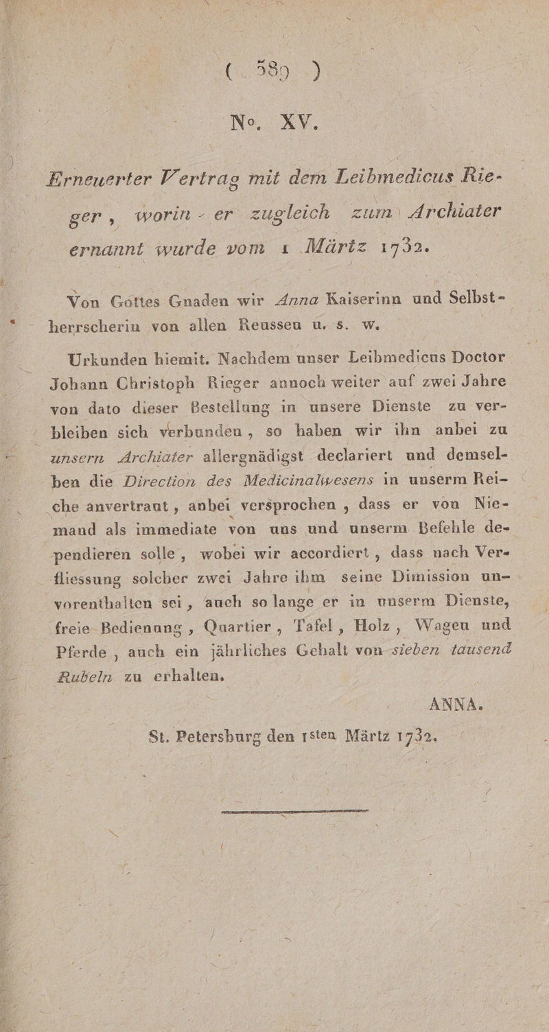 i No, XV, Erneuerter Al ertrag mit dem L eibmedicus Rie- ger „ worin - er zugleich zum) ‚ Archiater ernannt wurde vom ı Märtz ı732. Von Gottes Gnaden wir Anna Kaiserinn und Selbst- herrscherin ‚von allen Reusseu u. s. w. | Urkunden hiemit. Nachdem unser Leibmedicus Doctor Johann Christoph Rieger annoch weiter auf zwei Jahre von dato dieser Bestellung in unsere Dienste zu ver- bleiben sich verbunden , so haben wir ihn anbei zu unsern drchiater allergnädigst declariert und demsel- ben die Direction des Medicinalwesens in unserm Rei- ‚che anvertraut , anbei versprochen , dass er von Nie- mand als immediate von uns und unserm Befehle de-_ pendieren solle, wobei wir accordiert, dass nach Ver- fliessung solcber zwei Jahre ihm seine Dimission un- . vorenthalten sei, auch so lange er in unserm Dienste, freie- Bedienang , Quartier, Tafel, Holz, Wageu und Pferde , auch ein jährliches Gehalt von sieben tausend Rubeln zu erhalten. ANNA, St. Petersburg den ısten Märtz 1732.