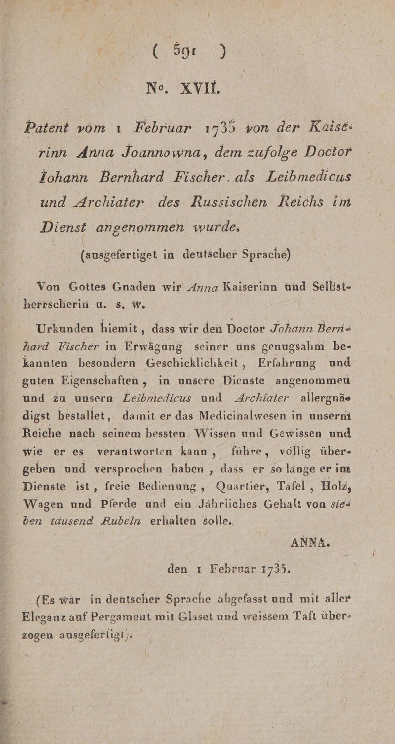ee... (6,9. No. XV, Patent vom ı Februar 1735 von der Kaise: 'rinn Anna Joannowna, dem zufolge Doctor fohann Bernhard Fischer. als Leibmedicus und Archiater des Russischen Reichs im Dienst angenommen wurde, | (ausgefertiget in deutscher Sprache) Von Gottes Gnaden wir Anna Kaiserinn und Selbst- herrscherin u. s, w. z Urkunden hiemit,, dass wir den Doctor Johann Bern= hard Fischer in Erwägung seiner uns genugsahm be- kannten besondern Geschicklichkeit, Erfahrung und guten Eigenschaften , in unsere Dienste angenommeu und Zu unsern Zeibmiedicus und Archiater allergnäs digst bestallet, damit er das Medicinalwesen in unserm Reiche nach seinem bessten, Wissen nnd Gewissen und wie er es verantworten kann , führe , vollig über- geben und versprochen haben , dass er so länge er im : Dienste ist, freie Bedienung , Quartier, Tafel ‚ Holz, Wagen a Pferde und ein Jährliches Gehalt von sies ben tausend Rubeln erhalten solle. ANNA. den ı Fehruar 1735. (Es wär in deutscher Sprache abgefasst und mit aller Eleganz auf Pergameut mit Glaset und weissem Tafı über- zogen ausgefertigt):