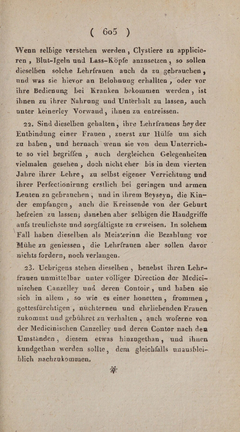 \ ( 605 ) Wenn selbige verstehen werden , Clystiere zu applicie- ren , Blut-Igeln und Lass-Köpfe anzusetzen , so sollen dieselben solche Lehrfrauen auch da zu gebrauchen , und was sie hievor an Belohnung erhallten , oder vor ihre Bedienung bei Kranken bekommen werden , ist ihnen zu ıhrer Nahrung und Unterhalt zu lassen, auch - unter keinerley Vorwand, ihnen zu entreissen. 22. Sind dieselben gehalten, ihre Lehrfrauens hey der Entbindung einer Frauen , zuerst zur Hülfe um sich zu haben, und hernach wenn sie von dem Unterrich- te so viel begriffen , auch dergleichen Gelegenheiten vieimalen gesehen , doch nicht eher bis ın dem vierten Jahre ihrer Lehre, zu selbst eigener Verrichtung und ihrer Perfectionirung erstlich bei geringen und armen - Leuten zu gebrauchen, und in ihrem Beyseyn, die Kin- der empfangen, auch die Kreissende von der Geburt befreien zu lassen; daneben aber selbigen die Handgriffe _ aufs treulichste und sorgfältigste zu erweisen, In solchem Fall haben dieselben als Meis’erinn die Bezahlung vor Mühe zu geniessen, die Lehrfrauen aber sollen davor ' nichts fordern, noch verlangen. 23. Uebrigens stehen dieselben „ benebst bien Lehr= frauen unmittelbar unter völliger Direction der Medici- nischen Canzelley und deren Contoir,, und haben sie sich in allem , so wie ces einer honeiten, frommen 3 gottesfürchtigen ; nüchternen und ehrliebenden Frauen - zukommt und gebühret zu verhalten, auch woferne von der Medicinischen Canzelley und deren Contor nach den Umständen , diesem etwas hinzugethan, und ihnen kundgethan werden sollte, dem gleichfalls unausblei- blich nachzukommen, R*
