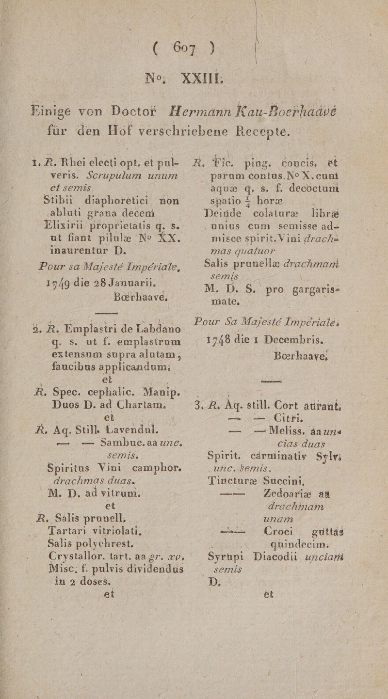 Ne; I 1.2. Rhei eleeti opt. et pul- veris. Scerupulum unum ei semis Stibii disphoräuch non ‚abluti grana decem ut fiant pilule Ne RX. ‚ inaurentor D. Pour sa Majeste Imperiale, 1749 die 28 Januarii. Baerhaave, u,.R. Finplasiri de Labdano g. Ss. ut f. emplasirum exiensum supra alutam, faucibus applicandum; el R. Spec. cephalic. Manip. Duos D. ee, Charlam. R, Ag. Still a | — Sambuc.aaune. semis. Spiritus Vini camphor. drachmas duas. MT: ad vitrum. et R. Salis prunell. Tartarı vitriolati, - Salis polychrest, —— Mise; f. pulvis dividendus in 2 doses, ei R. Fic. ping. coneis. et parum contus.N° X.cuni aqum q. 5. f. decoctum spatio 5 horse Deinde colatur» libr&amp; ‚unius cum semisse ad- misce spirit. Vıni drachs mas qualuor Salıs prunelle Arachman semis M.D. $. pro girganies malte, Pour Sa Majeste Unpärialeı 1748 die ı Decembris. Boerhaave; ae 35 3, Ak sul Cort atirant; — Citri — Melıss. aa uns cias duas Spirit. cärminatiy Sylv; „unc. Semis, Tipceture Succini, Zedoariz aa ——— — drachmam unam —— ÜCroeci guttäs ii quindecim. Syrupi Diacodii unciam ..semis D, et