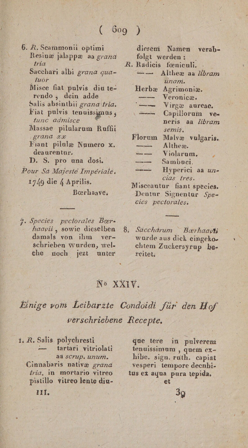 6. R. Scarnmonii optimi Resiu&amp; jalappx aa gran iria Sacchari albi a: qua= Zuor Misce fiat pulvis dia te- rendo ;, dein adde Salis absinthii grana tria. Fiat pulvis de tunc admisce I Massae pilularum Ruffhi IETANACR- Fauı pilule Numero x. deaurentur. D. S. pro una dosi. Pour Sa Majesie Imper iale. 1749 die 4 Aprilis. Boerhaave,; haapii , sowie dieselben damals von ıhm ver- schrieben wurden, wel. che noch jezt unter diesem Namen verab- folgt werden: _ AR. Radicis foeniculi. N = _— Althex aa bram unam. Herb Agrimonik. Veronicz. Virge aureae. Capillorum ve neris aa libram semis, Malv® vulgaris. Althex. Violarum. Y Sambnuci. Hyperici aa un- cias tres. Misceautur fiant species, Dentur Signentur Spe- cies pectorales, 8, Säccharum “ Berhaav wurde aus dick eingeko- chtem Zuckersyrup he- reitet; 1; R. Salis polychresti tartarı vitriolati aa scrup. unum. Cinnabaris native grana fria, in mortario vitreo pistillo vitreo lente diu- 111. “ m gie tere in Solverem tenuissimum , quem ex- hibe. sign. ruth. capiat vesperi tempore decnbi- tus ex ayua pura tepida. et / sg