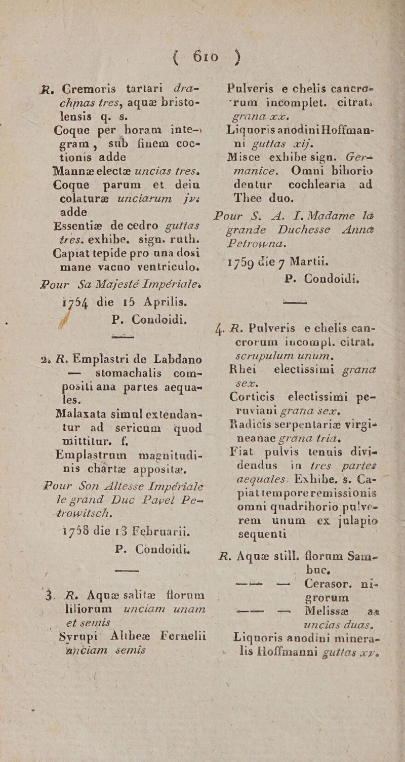 Gremoris tarları dra- chmas tres, agu&amp; bristo- lensis q. =. Cogue per horam inte-ı gram, sub finem coc- tionıs adde Mann electx uncias tres. Coque parum et. dein colatur&amp; uncierum jvs adde Essentie decedro guftas fres. exhibe. sign. ruth. Capiat tepide pro una dosi mane vacao ventriculo. 1754 die 15 Aprilis. Ä P. Condoidi. 3 R. Emplastri de Labdano — stomachalis com- positi ana partes aequa- les. Malaxata simul extendan- tur ad 'sericum quod miittitur. f. Emplastrum magnitudi- nis charte apposit«. Pour Son dltesse Imperiale legrand Duc Pavel Pe- trowitsch. 1758 die 15 Februarii. P. Condoidi, — 3..R. Aqua salite florum hliorum unciam unam ek sprlts‘ Syrupi Alıhee Fernelii uhciam semis Pulveris e chelis cancro- 'rum incomplet. citrai; granca CH Liquoris anodını Hoffman- nı guttas zij. Misce exhibe sıgn. Ger- manice. Omni bıhorio dentur cochlearıa ad Thee duo. Duchesse Ann&amp; Petrowna. 2 üe A Martii. . Condoidi, crorum ıincompl. citrat, scrupulum unum, Rhei eleclissimi gran sex. Corticis electissimi pe- ruvianı grana sex. Radicis serpentari&amp; virgi- neanae grana tria, Fiat pulvis tenuis divi= dendus in Zres partes aequales. Exhibe. 5. Ca- piattemporeremissionis omnı quadrihorio pu!ve»- rem unum ex julapio sequenti buc, Cerasor. ni- grorum Meliss® aa uncias duas, Liquoris anodini minera- lis Hoffmanni guftas xy.