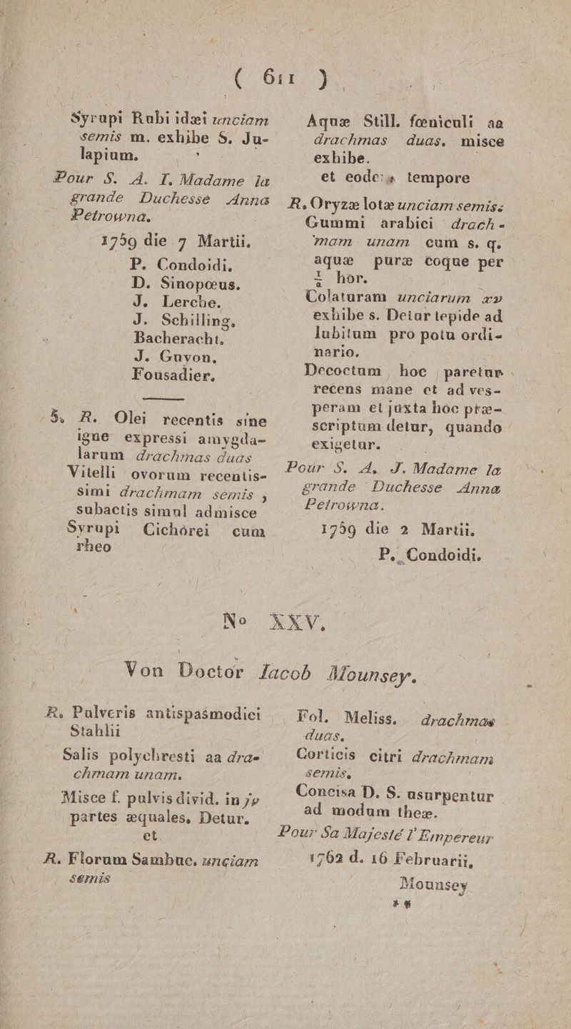 f Syrupi Rubi idei uneiom semis m. exhibe 5, Ju- lapium. iR: Pour S. A. I. Madame la grande Duchesse Anna Petrowna. 1759 die. 7 Marti, P. Condoidi. D. Sinopoeus. J. Lerche. J. Schilling, Bacherachi. J. Guvon, Fousadier. ‚5, A. Olei recentis sine igue expressi amyglda- larum drachmas duas Vitelli ovorum recentis- simi drachmam semis 3 subactis simul admisce Syrupi Cichörei cum rheo No Agux Still. feniculi aa drachmas duas. misce exhibe. et eode:» tempore R.Oryze&amp; lot&amp; unciam semis: Gummi arabici drach- mam unam cum s.q. aqgux purx Cogue per + hör. Tolaturam unciarum x» exhibe s. Deiur tepide ad lubitum pro potu ordi- nario. Decoctum , hoc paretur . recens mane et ad ves- peram ei juxta hoc pr&amp;- scriptum detur, quando exigelur. Pour 8. A, J. Madame la grande Duchesse Anna Peirosna. 1759 die 2 Martii. P, Condoidi. R. Pulveris antispasmodici 'Stahlii Salıs polychresti aa dra- chmam unam. Misce f, pulvis divid. in /e partes zquales, Detur. et. | R. Florum Sambue. uneiam SEINIS Fol. Meliss,. drachmos . duas, | Cortieis eitri drachmam SEemMIS. Concisa D. S. usurpentur | ad modum the». Pour Sa Majesie I Empereur 1762 .d. ı6 Februarii, Mounsey .%