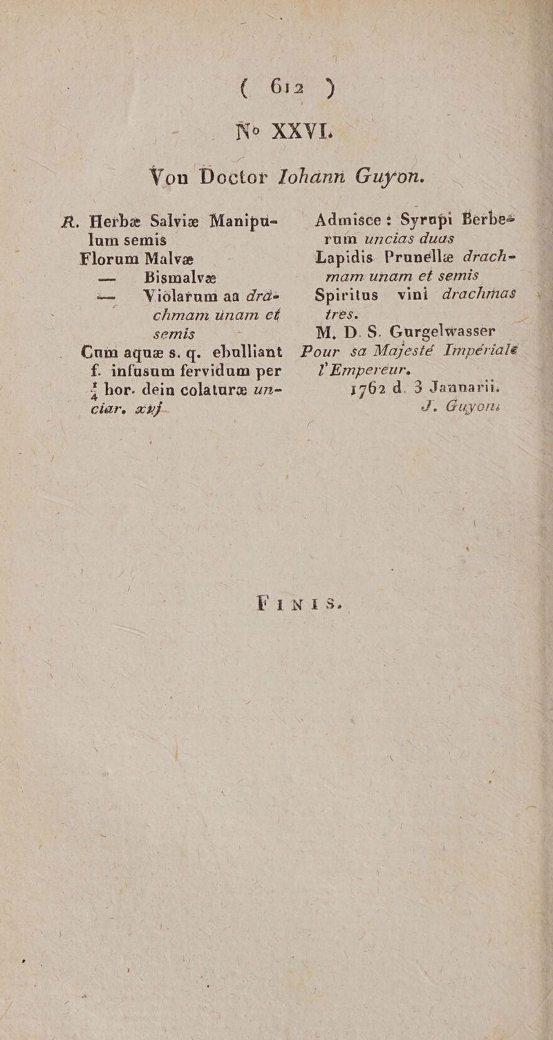 (a) No XXVL Von Doktor Johann Guyon. R. Herb Salvie Manipu- Admisce: Syrapi Berbe= lum semis rum uncias duas Florum Malve Lapidis Prunelle drach- — Bismalve mam unam et semis i — Viölarum aa dro- Spiritus vini drachmas chmam ünam et ires. semis M. D.S. Gurgelwasser Cum aquz s.q. ebulliant Pour sa Majeste Imperiale f. infusum fervidum per Z2'Empereur. 3 hor. dein colatur&amp; un- 1762 d. 3 Jaanarii. cier, HJ J. Guyons Fınıs.