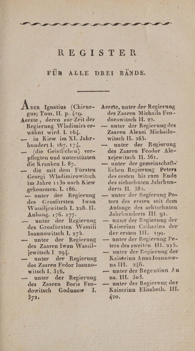 Acer Ignatius (Chirur- gus) Tom, Il. p. 419. Aerzte, deren zur Zeit der Regierung Wladimirs er- wähnt wird. 1. 164. in Kiew im XI. Jahr- hundert I. 167. 174. — (die Geistlichen) ver- - pflegten und unterstüzten die Kranken I. 87. — die mit dem Fürsten Georgi Wladimirowitsch im Jahre 1130 nach Kiew gekommen. I. 186. — unter der Regierung des Grosfürsten Iwan Wassiljewitsch I. 228. II. Anhang. 176. 177. unter der Regierung des Grosfürsten Wassili Ioannowitsch 1. 279. -— unter der Regierung des Zaaren Iwan Wassil- jewitsch I. 294. unter der Regierung des Zaaren Fedor lIoanno- witsch I, 316. unter der Regierung des Zaaren Boris Feo- dowitsch Godunow 1. 372: | ’ und — vo: — Aerzte, unter der Regierung des Zaaren Michaila Feo- dorowitsch 11. 22. — unter der Regierung des Zaaren Alexei Michailo- witsch Il. 265. unter der Regierung des Zaaren Feodor Ale- ‚zejewitsch 11. 36r. — unter der gemeinschaft- lichen Regierung Peters des ersten bis zum Ende des siebzehnten Jahrhun- derts II. 382. — unter der Regierung Pe- ters des ersien seit dem Anfange des achtzehnten Jahrhunderts II. gr. — uaier der Regierung der Kaiserinn Catharina der der.ersten 111. 199. — unter der Regierung Pe- ters des zweiten HI. 215. — unter der Regiernng der Kaiserinn Anna loannow- nalll. 246. | -— unter der Regentinn An na. 11T. 303. — unter der Regierung der Kaiserinn Elisabeth, III. 420.