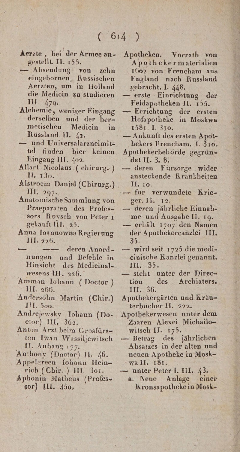 Aerzte , bei der Armee an- gestellt. II. ı55. -— Absendang von zehn eingebornen, Russischen Aerzten, um in Holland die Medıcin zu studieren TI 479. Alehemie, weniger Eingang derselben und der her- metischeu Medicin in Russland AT. 4a. — und Universalarzneimit- tel finden hier keinen Eingang III. 409. - Allart Nicolaus ( chirarg. ) IH. 130. | IIT. 297. Anatomische Sammlang von Praeparaten des Profes- sors Ruysch von Peter ı gekanfı HI. 25. Anna loannowna Regierung Jil. 226. deren Anord- nungen und Befehle in Hinsicht des Medicinal- wesens III. 226. Amman Iohann ( Doctor ) liT. 266. Andersohn Martin I!L. 5oo. Andrejewsky Iohann (Do- etor) IIL. 362. | Anton Arzt beim Grosfürs- ten Iwan Wassiliewitsch II. Anhang ı77. Anthony (Doetar) II. 46. Appelereen lohann Hein- rich (Chir. ) III. 301. Aphonin Matheus (Profes» sor) III. 350, (Chir.) Apotheken. YVorraih von Apoıihekermaterialien 1602 von Frencham aus England nach Russland gebracht. I. 448. — erste - Einrichtung der Feldapotheken II. 155. — Errichtung der ersten Hofapoiheke in Moskwa 1581. 1. 310. — Ankunft des ersten Apot- bekers Trencham. I. 310. Apothekerbehörde gegrün- det 11. 3. 8. | — deren Fürsorge wider ansteckende Krankheiten 11. ıo. Ber, Ik. T 2: — deren jährliche Einnah- me und Ausgabe II. 19. — erhält 1707 den Namen der Apothekercanzlei III. 35. — wird seit 1725 die medi- cinische Kanzlei genannt. 11l. 55. — steht unter der Direc- tion des Archiaters. III. 36. ss Apothekersärten und Kräu- terbücher Il. 222. Apothekerwesen unter dem Zaaren Alexei Michailo- witsch II. 175. — Betrag des jährlichen Absatzes in der alten und neuen Apotheke in Mosk- wall. ı8ı. — nnter Peter I. III. 43. a. Neue Anlage einer Kronsapothekein Mosk-